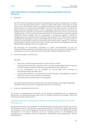 AT&S BESTÄTIGUNGSVERMERK FIRST CHOICE
FOR ADVANCED APPLICATIONS
154
Aktive latente Steuern aus Verlustvorträgen und sonstigen abzugsfähigen temporären
Differenzen
• Sachverhalt
Die AT & S Austria Technologie & Systemtechnik Aktiengesellschaft, Leoben-Hinterberg, weist in der Bilanz
zum 31. März 2019 aktive latente Steuern in Höhe von TEUR 27.798 (Vorjahr: TEUR 23.937) aus. Diese
setzen sich aus aktiven latenten Steuern aus temporären Differenzen in Höhe von TEUR 5.300 und aktiven
latenten Steuern aus steuerlichen Verlustvorträgen in Höhe von TEUR 22.498 zusammen. Im Rahmen der
Bewertung wurde der gültige Steuersatz von 25 % angewendet. Gemäß § 198 Abs. 9 UGB können für
künftige steuerliche Ansprüche aus steuerlichen Verlustvorträgen aktive latente Steuern in dem Ausmaß
angesetzt werden, in dem ausreichende passive latente Steuern vorhanden sind oder soweit überzeugende
substantielle Hinweise vorliegen, dass ein ausreichendes zu versteuerndes Ergebnis in Zukunft zur
Verfügung stehen wird. Basierend auf der vorhandenen Planung wurden zum 31. März 2019 für sämtliche
bestehenden Verlustvorträge in Höhe von TEUR 89.992 latente Steuern aktiviert. Im Vorjahr wurden für
steuerliche Verlustvorträge in Höhe von TEUR 81.790 aktive latente Steuern angesetzt. Für steuerliche
Verlustvorträge in Höhe von TEUR 57.789 wurden im Vorjahr keine latenten Steuern gebildet, da von einer
Realisierbarkeit in absehbarer Zeit nicht auszugehen war.
Die Beurteilung des beschriebenen Sachverhalts ist sowohl ermessensbehaftet als auch mit
Schätzunsicherheiten verbunden und beinhaltet damit das Risiko einer wesentlichen Fehldarstellung im
Jahresabschluss und stellt aus diesem Grund einen besonders wichtigen Prüfungssachverhalt dar.
• Prüferisches Vorgehen und Erkenntnisse
Wir haben:
- den Prozess zur Berechnung der laufenden und latenten Steuern erhoben,
- die Berechnung der laufenden und latenten Steuern auf rechnerische Richtigkeit überprüft sowie die
für die Ermittlung der temporären Differenzen zugrundeliegenden Daten abgestimmt,
- uns das Vorhandensein und die Richtigkeit der Verlustvorträge durch Einholung von
Steuerberaterschreiben bestätigen lassen,
- die bilanziellen Annahmen zur Verwertbarkeit der Verlustvorträge und abzugsfähigen temporären
Differenzen analysiert und in Stichproben nachvollzogen,
- die Darstellung und die Erläuterungen im Anhang geprüft.
Die vorgenommene Aktivierung von latenten Steuern aus Verlustvorträgen und sonstigen abzugsfähigen
temporären Differenzen erscheint uns begründet und der Höhe nach vertretbar.
• Verweis auf weitergehende Informationen
Wir verweisen zu weitergehenden Informationen auf den Anhang der Gesellschaft Punkt 3.4. bezüglich der
Bilanzierungs- und Bewertungsmethoden sowie Punkt 4.5. bezüglich erläuternder Darstellungen inklusive der
Entwicklung der aktiven latenten Steuern.
Verantwortlichkeiten der gesetzlichen Vertreter und des Prüfungsausschusses für den
Jahresabschluss
Die gesetzlichen Vertreter sind verantwortlich für die Aufstellung des Jahresabschlusses und dafür, dass dieser in
Übereinstimmung mit den österreichischen unternehmensrechtlichen Vorschriften ein möglichst getreues Bild
der Vermögens-, Finanz- und Ertragslage der Gesellschaft vermittelt. Ferner sind die gesetzlichen Vertreter
verantwortlich für die internen Kontrollen, die sie als notwendig erachten, um die Aufstellung eines
Jahresabschlusses zu ermöglichen, der frei von wesentlichen – beabsichtigten oder unbeabsichtigten – falschen
Darstellungen ist.
 