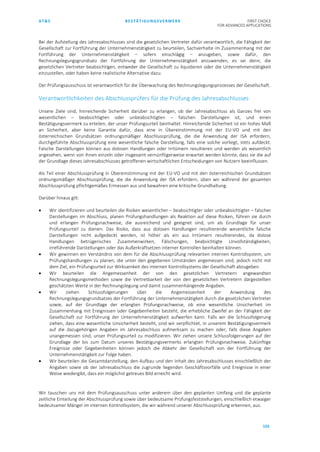 AT&S BESTÄTIGUNGSVERMERK FIRST CHOICE
FOR ADVANCED APPLICATIONS
155
Bei der Aufstellung des Jahresabschlusses sind die gesetzlichen Vertreter dafür verantwortlich, die Fähigkeit der
Gesellschaft zur Fortführung der Unternehmenstätigkeit zu beurteilen, Sachverhalte im Zusammenhang mit der
Fortführung der Unternehmenstätigkeit – sofern einschlägig – anzugeben, sowie dafür, den
Rechnungslegungsgrundsatz der Fortführung der Unternehmenstätigkeit anzuwenden, es sei denn, die
gesetzlichen Vertreter beabsichtigen, entweder die Gesellschaft zu liquidieren oder die Unternehmenstätigkeit
einzustellen, oder haben keine realistische Alternative dazu.
Der Prüfungsausschuss ist verantwortlich für die Überwachung des Rechnungslegungsprozesses der Gesellschaft.
Verantwortlichkeiten des Abschlussprüfers für die Prüfung des Jahresabschlusses
Unsere Ziele sind, hinreichende Sicherheit darüber zu erlangen, ob der Jahresabschluss als Ganzes frei von
wesentlichen – beabsichtigten oder unbeabsichtigten – falschen Darstellungen ist, und einen
Bestätigungsvermerk zu erteilen, der unser Prüfungsurteil beinhaltet. Hinreichende Sicherheit ist ein hohes Maß
an Sicherheit, aber keine Garantie dafür, dass eine in Übereinstimmung mit der EU-VO und mit den
österreichischen Grundsätzen ordnungsmäßiger Abschlussprüfung, die die Anwendung der ISA erfordern,
durchgeführte Abschlussprüfung eine wesentliche falsche Darstellung, falls eine solche vorliegt, stets aufdeckt.
Falsche Darstellungen können aus dolosen Handlungen oder Irrtümern resultieren und werden als wesentlich
angesehen, wenn von ihnen einzeln oder insgesamt vernünftigerweise erwartet werden könnte, dass sie die auf
der Grundlage dieses Jahresabschlusses getroffenen wirtschaftlichen Entscheidungen von Nutzern beeinflussen.
Als Teil einer Abschlussprüfung in Übereinstimmung mit der EU-VO und mit den österreichischen Grundsätzen
ordnungsmäßiger Abschlussprüfung, die die Anwendung der ISA erfordern, üben wir während der gesamten
Abschlussprüfung pflichtgemäßes Ermessen aus und bewahren eine kritische Grundhaltung.
Darüber hinaus gilt:
• Wir identifizieren und beurteilen die Risiken wesentlicher – beabsichtigter oder unbeabsichtigter – falscher
Darstellungen im Abschluss, planen Prüfungshandlungen als Reaktion auf diese Risiken, führen sie durch
und erlangen Prüfungsnachweise, die ausreichend und geeignet sind, um als Grundlage für unser
Prüfungsurteil zu dienen. Das Risiko, dass aus dolosen Handlungen resultierende wesentliche falsche
Darstellungen nicht aufgedeckt werden, ist höher als ein aus Irrtümern resultierendes, da dolose
Handlungen betrügerisches Zusammenwirken, Fälschungen, beabsichtigte Unvollständigkeiten,
irreführende Darstellungen oder das Außerkraftsetzen interner Kontrollen beinhalten können.
• Wir gewinnen ein Verständnis von dem für die Abschlussprüfung relevanten internen Kontrollsystem, um
Prüfungshandlungen zu planen, die unter den gegebenen Umständen angemessen sind, jedoch nicht mit
dem Ziel, ein Prüfungsurteil zur Wirksamkeit des internen Kontrollsystems der Gesellschaft abzugeben.
• Wir beurteilen die Angemessenheit der von den gesetzlichen Vertretern angewandten
Rechnungslegungsmethoden sowie die Vertretbarkeit der von den gesetzlichen Vertretern dargestellten
geschätzten Werte in der Rechnungslegung und damit zusammenhängende Angaben.
• Wir ziehen Schlussfolgerungen über die Angemessenheit der Anwendung des
Rechnungslegungsgrundsatzes der Fortführung der Unternehmenstätigkeit durch die gesetzlichen Vertreter
sowie, auf der Grundlage der erlangten Prüfungsnachweise, ob eine wesentliche Unsicherheit im
Zusammenhang mit Ereignissen oder Gegebenheiten besteht, die erhebliche Zweifel an der Fähigkeit der
Gesellschaft zur Fortführung der Unternehmenstätigkeit aufwerfen kann. Falls wir die Schlussfolgerung
ziehen, dass eine wesentliche Unsicherheit besteht, sind wir verpflichtet, in unserem Bestätigungsvermerk
auf die dazugehörigen Angaben im Jahresabschluss aufmerksam zu machen oder, falls diese Angaben
unangemessen sind, unser Prüfungsurteil zu modifizieren. Wir ziehen unsere Schlussfolgerungen auf der
Grundlage der bis zum Datum unseres Bestätigungsvermerks erlangten Prüfungsnachweise. Zukünftige
Ereignisse oder Gegebenheiten können jedoch die Abkehr der Gesellschaft von der Fortführung der
Unternehmenstätigkeit zur Folge haben.
• Wir beurteilen die Gesamtdarstellung, den Aufbau und den Inhalt des Jahresabschlusses einschließlich der
Angaben sowie ob der Jahresabschluss die zugrunde liegenden Geschäftsvorfälle und Ereignisse in einer
Weise wiedergibt, dass ein möglichst getreues Bild erreicht wird.
Wir tauschen uns mit dem Prüfungsausschuss unter anderem über den geplanten Umfang und die geplante
zeitliche Einteilung der Abschlussprüfung sowie über bedeutsame Prüfungsfeststellungen, einschließlich etwaiger
bedeutsamer Mängel im internen Kontrollsystem, die wir während unserer Abschlussprüfung erkennen, aus.
 