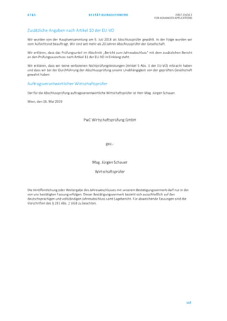 AT&S BESTÄTIGUNGSVERMERK FIRST CHOICE
FOR ADVANCED APPLICATIONS
157
Zusätzliche Angaben nach Artikel 10 der EU-VO
Wir wurden von der Hauptversammlung am 5. Juli 2018 als Abschlussprüfer gewählt. In der Folge wurden wir
vom Aufsichtsrat beauftragt. Wir sind seit mehr als 20 Jahren Abschlussprüfer der Gesellschaft.
Wir erklären, dass das Prüfungsurteil im Abschnitt „Bericht zum Jahresabschluss“ mit dem zusätzlichen Bericht
an den Prüfungsausschuss nach Artikel 11 der EU-VO in Einklang steht.
Wir erklären, dass wir keine verbotenen Nichtprüfungsleistungen (Artikel 5 Abs. 1 der EU-VO) erbracht haben
und dass wir bei der Durchführung der Abschlussprüfung unsere Unabhängigkeit von der geprüften Gesellschaft
gewahrt haben.
Auftragsverantwortlicher Wirtschaftsprüfer
Der für die Abschlussprüfung auftragsverantwortliche Wirtschaftsprüfer ist Herr Mag. Jürgen Schauer.
Wien, den 16. Mai 2019
PwC Wirtschaftsprüfung GmbH
gez.:
Mag. Jürgen Schauer
Wirtschaftsprüfer
Die Veröffentlichung oder Weitergabe des Jahresabschlusses mit unserem Bestätigungsvermerk darf nur in der
von uns bestätigten Fassung erfolgen. Dieser Bestätigungsvermerk bezieht sich ausschließlich auf den
deutschsprachigen und vollständigen Jahresabschluss samt Lagebericht. Für abweichende Fassungen sind die
Vorschriften des § 281 Abs. 2 UGB zu beachten.
 