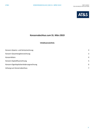 AT&S KONZERNABSCHLUSS ZUM 31. MÄRZ 2019 FIRST CHOICE
FOR ADVANCED APPLICATIONS
2
Konzernabschluss zum 31. März 2019
Inhaltsverzeichnis
Konzern-Gewinn- und Verlustrechnung 3
Konzern-Gesamtergebnisrechnung 3
Konzernbilanz 4
Konzern-Kapitalflussrechnung 5
Konzern-Eigenkapitalveränderungsrechnung 6
Anhang zum Konzernabschluss 7
 