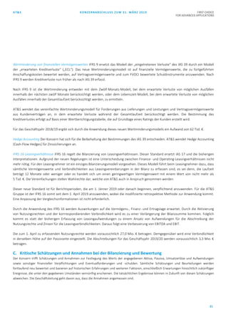 AT&S KONZERNABSCHLUSS ZUM 31. MÄRZ 2019 FIRST CHOICE
FOR ADVANCED APPLICATIONS
21
Wertminderung von finanziellen Vermögenswerten IFRS 9 ersetzt das Modell der „eingetretenen Verluste“ des IAS 39 durch ein Modell
der „erwarteten Kreditverluste“ („ECL“). Das neue Wertminderungsmodell ist auf finanzielle Vermögenswerte, die zu fortgeführten
Anschaffungskosten bewertet werden, auf Vertragsvermögenswerte und zum FVOCI bewertete Schuldinstrumente anzuwenden. Nach
IFRS 9 werden Kreditverluste nun früher als nach IAS 39 erfasst.
Nach IFRS 9 ist die Wertminderung entweder mit dem Zwölf-Monats-Modell, bei dem erwartete Verluste von möglichen Ausfällen
innerhalb der nächsten zwölf Monate berücksichtigt werden, oder dem Lebenszeit-Modell, bei dem erwartete Verluste von möglichen
Ausfällen innerhalb der Gesamtlaufzeit berücksichtigt werden, zu ermitteln.
AT&S wendet das vereinfachte Wertminderungsmodell für Forderungen aus Lieferungen und Leistungen und Vertragsvermögenswerte
aus Kundenverträgen an, in dem erwartete Verluste während der Gesamtlaufzeit berücksichtigt werden. Die Bestimmung des
Kreditverlustes erfolgt auf Basis einer Wertberichtigungstabelle, die auf Grundlage eines Ratings der Kunden erstellt wird.
Für das Geschäftsjahr 2018/19 ergibt sich durch die Anwendung dieses neuen Wertminderungsmodells ein Aufwand von 62 Tsd. €.
Hedge Accounting Der Konzern hat sich für die Beibehaltung der Bestimmungen des IAS 39 entschieden. AT&S wendet Hedge Accounting
(Cash-Flow Hedges) für Zinssicherungen an.
IFRS 16 Leasingverhältnisse IFRS 16 regelt die Bilanzierung von Leasingverhältnissen. Dieser Standard ersetzt IAS 17 und die bisherigen
Interpretationen. Aufgrund der neuen Regelungen ist eine Unterscheidung zwischen Finance- und Operating-Leasingverhältnissen nicht
mehr nötig. Für den Leasingnehmer ist ein einziges Bilanzierungsmodell vorgesehen. Dieses Modell führt beim Leasingnehmer dazu, dass
sämtliche Vermögenswerte und Verbindlichkeiten aus Leasingvereinbarungen in der Bilanz zu erfassen sind, es sei denn, die Laufzeit
beträgt 12 Monate oder weniger oder es handelt sich um einen geringwertigen Vermögenswert mit einem Wert von nicht mehr als
5 Tsd. €. Die Vereinfachungen stellen Wahlrechte dar, welche von AT&S auch in Anspruch genommen werden
Dieser neue Standard ist für Berichtsperioden, die am 1. Jänner 2019 oder danach beginnen, verpflichtend anzuwenden. Für die AT&S
Gruppe ist der IFRS 16 somit seit dem 1. April 2019 anzuwenden, wobei die modifizierte retrospektive Methode zur Anwendung kommt.
Eine Anpassung der Vergleichsinformationen ist nicht erforderlich.
Durch die Anwendung des IFRS 16 werden Auswirkungen auf die Vermögens-, Finanz- und Ertragslage erwartet. Durch die Aktivierung
von Nutzungsrechten und der korrrespondierenden Verbindlichkeit wird es zu einer Verlängerung der Bilanzsumme kommen. Folglich
kommt es statt der bisherigen Erfassung von Leasingaufwendungen zu einem Ansatz von Aufwendungen für die Abschreibung der
Nutzungsrechte und Zinsen für die Leasingverbindlichkeiten. Daraus folgt eine Verbesserung von EBITDA und EBIT.
Die zum 1. April zu erfassenden Nutzungsrechte werden voraussichtlich 27,0 Mio. € betragen. Demgegenüber wird eine Verbindlichkeit
in derselben Höhe auf der Passivseite eingestellt. Die Abschreibungen für das Geschäftsjahr 2019/20 werden voraussichtlich 3,3 Mio. €
betragen.
C. Kritische Schätzungen und Annahmen bei der Bilanzierung und Bewertung
Der Konzern trifft Schätzungen und Annahmen zur Festlegung des Werts der angegebenen Aktiva, Passiva, Umsatzerlöse und Aufwendungen
sowie sonstiger finanzieller Verpflichtungen und Eventualforderungen und -schulden. Sämtliche Schätzungen und Beurteilungen werden
fortlaufend neu bewertet und basieren auf historischen Erfahrungen und weiteren Faktoren, einschließlich Erwartungen hinsichtlich zukünftiger
Ereignisse, die unter den gegebenen Umständen vernünftig erscheinen. Die tatsächlichen Ergebnisse können in Zukunft von diesen Schätzungen
abweichen. Die Geschäftsleitung geht davon aus, dass die Annahmen angemessen sind.
 