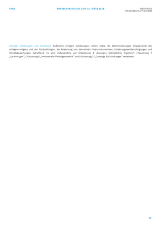 AT&S KONZERNABSCHLUSS ZUM 31. MÄRZ 2019 FIRST CHOICE
FOR ADVANCED APPLICATIONS
23
Sonstige Schätzungen und Annahmen Außerdem erfolgen Schätzungen, sofern nötig, die Wertminderungen (Impairment) des
Anlagevermögens und der Rückstellungen, die Bewertung von derivativen Finanzinstrumenten, Forderungswertberichtigungen und
Vorratsbewertungen betreffend. Es wird insbesondere auf Erläuterung 4 „Sonstiges betriebliches Ergebnis“, Erläuterung 7
„Sachanlagen“, Erläuterung 8 „Immaterielle Vermögenswerte“ und Erläuterung 17 „Sonstige Rückstellungen“ verwiesen.
 