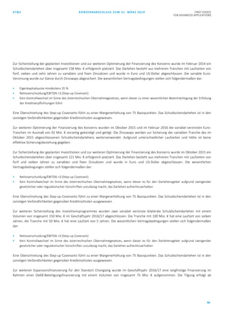 AT&S KONZERNABSCHLUSS ZUM 31. MÄRZ 2019 FIRST CHOICE
FOR ADVANCED APPLICATIONS
40
Zur Sicherstellung der geplanten Investitionen und zur weiteren Optimierung der Finanzierung des Konzerns wurde im Februar 2014 ein
Schuldscheindarlehen über insgesamt 158 Mio. € erfolgreich platziert. Das Darlehen besteht aus mehreren Tranchen mit Laufzeiten von
fünf, sieben und zehn Jahren zu variablen und fixen Zinssätzen und wurde in Euro und US-Dollar abgeschlossen. Die variable Euro-
Verzinsung wurde zur Gänze durch Zinsswaps abgesichert. Die wesentlichen Vertragsbedingungen stellen sich folgendermaßen dar:
 Eigenkapitalquote mindestens 35 %
 Nettoverschuldung/EBITDA >3 (Step-up Covenant)
 Kein Kontrollwechsel im Sinne des österreichischen Übernahmegesetzes, wenn dieser zu einer wesentlichen Beeinträchtigung der Erfüllung
der Kreditverpflichtungen führt
Eine Überschreitung des Step-up Covenants führt zu einer Margenerhöhung von 75 Basispunkten. Das Schuldscheindarlehen ist in den
sonstigen Verbindlichkeiten gegenüber Kreditinstituten ausgewiesen.
Zur weiteren Optimierung der Finanzierung des Konzerns wurden im Oktober 2015 und im Februar 2016 die variabel verzinsten Euro-
Tranchen im Ausmaß von 92 Mio. € vorzeitig gekündigt und getilgt. Die Zinsswaps werden zur Sicherung der variablen Tranche des im
Oktober 2015 abgeschlossenen Schuldscheindarlehens weiterverwendet. Aufgrund unterschiedlicher Laufzeiten und Höhe ist keine
effektive Sicherungsbeziehung gegeben.
Zur Sicherstellung der geplanten Investitionen und zur weiteren Optimierung der Finanzierung des Konzerns wurde im Oktober 2015 ein
Schuldscheindarlehen über insgesamt 221 Mio. € erfolgreich platziert. Das Darlehen besteht aus mehreren Tranchen mit Laufzeiten von
fünf und sieben Jahren zu variablen und fixen Zinssätzen und wurde in Euro und US-Dollar abgeschlossen. Die wesentlichen
Vertragsbedingungen stellen sich folgendermaßen dar:
 Nettoverschuldung/EBITDA >3 (Step-up Covenant)
 Kein Kontrollwechsel im Sinne des österreichischen Übernahmegesetzes, wenn dieser es für den Darlehensgeber aufgrund zwingender
gesetzlicher oder regulatorischer Vorschriften unzulässig macht, das Darlehen aufrechtzuerhalten
Eine Überschreitung des Step-up Covenants führt zu einer Margenerhöhung von 75 Basispunkten. Das Schuldscheindarlehen ist in den
sonstigen Verbindlichkeiten gegenüber Kreditinstituten ausgewiesen.
Zur weiteren Sicherstellung des Investitionsprogrammes wurden zwei variabel verzinste bilaterale Schuldscheindarlehen mit einem
Volumen von insgesamt 150 Mio. € im Geschäftsjahr 2016/17 abgeschlossen. Die Tranche mit 100 Mio. € hat eine Laufzeit von sieben
Jahren, die Tranche mit 50 Mio. € hat eine Laufzeit von 5 Jahren. Die wesentlichen Vertragsbedingungen stellen sich folgendermaßen
dar:
 Nettoverschuldung/EBITDA >3 (Step-up Covenant)
 Kein Kontrollwechsel im Sinne des österreichischen Übernahmegesetzes, wenn dieser es für den Darlehensgeber aufgrund zwingender
gesetzlicher oder regulatorischer Vorschriften unzulässig macht, das Darlehen aufrechtzuerhalten
Eine Überschreitung des Step-up Covenants führt zu einer Margenerhöhung von 75 Basispunkten. Das Schuldscheindarlehen ist in den
sonstigen Verbindlichkeiten gegenüber Kreditinstituten ausgewiesen.
Zur weiteren Expansionsfinanzierung für den Standort Chongqing wurde im Geschäftsjahr 2016/17 eine langfristige Finanzierung im
Rahmen einer OeKB-Beteiligungsfinanzierung mit einem Volumen von insgesamt 75 Mio. € aufgenommen. Die Tilgung erfolgt ab
 