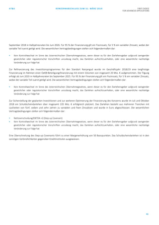 AT&S KONZERNABSCHLUSS ZUM 31. MÄRZ 2019 FIRST CHOICE
FOR ADVANCED APPLICATIONS
41
September 2018 in Halbjahresraten bis Juni 2026. Für 95 % der Finanzierung gilt ein Fixzinssatz, für 5 % ein variabler Zinssatz, wobei der
variable Teil zuerst getilgt wird. Die wesentlichen Vertragsbedingungen stellen sich folgendermaßen dar:
 Kein Kontrollwechsel im Sinne des österreichischen Übernahmegesetzes, wenn dieser es für den Darlehensgeber aufgrund zwingender
gesetzlicher oder regulatorischer Vorschriften unzulässig macht, das Darlehen aufrechtzuerhalten, oder eine wesentliche nachteilige
Veränderung zur Folge hat
Zur Refinanzierung des Investitionsprogrammes für den Standort Nanjangud wurde im Geschäftsjahr 2018/19 eine langfristige
Finanzierung im Rahmen einer OeKB-Beteiligungsfinanzierung mit einem Volumen von insgesamt 20 Mio. € aufgenommen. Die Tilgung
erfolgt ab Juni 2019 in Halbjahresraten bis September 2025. Für 95 % der Finanzierung gilt ein Fixzinssatz, für 5 % ein variabler Zinssatz,
wobei der variable Teil zuerst getilgt wird. Die wesentlichen Vertragsbedingungen stellen sich folgendermaßen dar:
 Kein Kontrollwechsel im Sinne des österreichischen Übernahmegesetzes, wenn dieser es für den Darlehensgeber aufgrund zwingender
gesetzlicher oder regulatorischer Vorschriften unzulässig macht, das Darlehen aufrechtzuerhalten, oder eine wesentliche nachteilige
Veränderung zur Folge hat
Zur Sicherstellung der geplanten Investitionen und zur weiteren Optimierung der Finanzierung des Konzerns wurde im Juli und Oktober
2018 ein Schuldscheindarlehen über insgesamt 335 Mio. € erfolgreich platziert. Das Darlehen besteht aus mehreren Tranchen mit
Laufzeiten von fünf, sieben und zehn Jahren zu variablen und fixen Zinssätzen und wurde in Euro abgeschlossen. Die wesentlichen
Vertragsbedingungen stellen sich folgendermaßen dar:
 Nettoverschuldung/EBITDA >3 (Step-up Covenant)
 Kein Kontrollwechsel im Sinne des österreichischen Übernahmegesetzes, wenn dieser es für den Darlehensgeber aufgrund zwingender
gesetzlicher oder regulatorischer Vorschriften unzulässig macht, das Darlehen aufrechtzuerhalten, oder eine wesentliche nachteilige
Veränderung zur Folge hat
Eine Überschreitung des Step-up Covenants führt zu einer Margenerhöhung von 50 Basispunkten. Das Schuldscheindarlehen ist in den
sonstigen Verbindlichkeiten gegenüber Kreditinstituten ausgewiesen.
 
