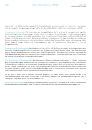 AT&S KONZERNABSCHLUSS ZUM 31. MÄRZ 2019 FIRST CHOICE
FOR ADVANCED APPLICATIONS
45
durch eine Er- und Ablebensversicherung ergänzt. Die Arbeitgeberbeiträge bemessen sich nach einem bestimmten Prozentsatz der
laufenden Bezüge. Die Beitragszahlungen betrugen 534 Tsd. € im Geschäftsjahr 2018/19 und 526 Tsd. € im Geschäftsjahr 2017/18.
Leistungsorientierte Pensionspläne Für einzelne aktive und ehemalige Mitglieder des Vorstands und für ehemalige leitende Angestellte
bestehen leistungsorientierte Pensionszusagen ohne das Erfordernis von eigenen Mitarbeiterbeiträgen. Pensionszusagen an Mitglieder
des Vorstands und an andere Führungskräfte sind teilweise durch Vermögensmittel in Pensionskassen fondsfinanziert („funded“) und
teilweise nicht fondsfinanziert („unfunded“). Die Pensionsansprüche des Vorstands und der Führungskräfte sind von deren Bezügen und
Dienstzeiten abhängig. Im Wesentlichen entstehen dem Konzern aus diesen Verpflichtungen Risiken aus der Lebenserwartung und der
Inflation aufgrund künftiger Gehalts- und Pensionssteigerungen sowie bei fondsfinanzierten Pensionsplänen in Form von
Ertragsabweichungen.
Fondsfinanzierte Abfertigungsansprüche Den Mitarbeitern in Indien steht im Falle der Pensionierung sowie bei vorzeitigem Austritt unter
bestimmten Umständen eine Abfertigung zu, deren Höhe von der Dauer des Arbeitsverhältnisses und der Höhe des Arbeitsentgelts
abhängt. Die Abfertigungen bewegen sich zwischen einem halben Monatsentgelt pro Dienstjahr und einem fixierten Höchstbetrag. Die
Abfertigungsansprüche sind durch eine Lebensversicherung gedeckt. Im Wesentlichen entsteht dem Konzern aus diesen Verpflichtungen
das Risiko der Inflation aufgrund künftiger Gehaltssteigerungen.
Nicht fondsfinanzierte Abfertigungsansprüche Den Mitarbeitern in Österreich, Südkorea und China steht im Falle der Pensionierung
generell sowie bei Beendigung des Dienstverhältnisses unter bestimmten Umständen eine Abfertigung zu, deren Höhe von der Dauer des
Arbeitsverhältnisses und der Höhe des Arbeitsentgelts abhängt. Die Abfertigung beträgt in Österreich für Mitarbeiter, die im Allgemeinen
vor dem 1. Januar 2003 eingetreten sind, je nach Dienstzeit zwei bis zwölf Zwölftel des Jahresgehaltes. Mitarbeitern in Südkorea und
China steht ebenfalls ein je nach Dienstzeit fixierter entgeltabhängiger Betrag zu. Im Wesentlichen entsteht dem Konzern aus diesen
Verpflichtungen das Risiko der Inflation aufgrund künftiger Gehaltssteigerungen.
Für seit dem 1. Januar 2003 in Österreich eintretende Mitarbeiter wird dieser Anspruch durch laufende Beiträge in eine
Mitarbeitervorsorgekasse ohne weitere Verpflichtungen für den Konzern abgegolten. Die Beitragszahlungen betrugen 462 Tsd. € im
Geschäftsjahr 2018/19 und 365 Tsd. € im Geschäftsjahr 2017/18.
Sonstige Dienstnehmeransprüche Den Mitarbeitern der Gesellschaften in Österreich und China gebühren bei Erreichen einer bestimmten
Betriebszugehörigkeit Jubiläumsgelder, wobei in Österreich Anspruchsberechtigung und Höhe kollektivvertraglich geregelt sind.
 