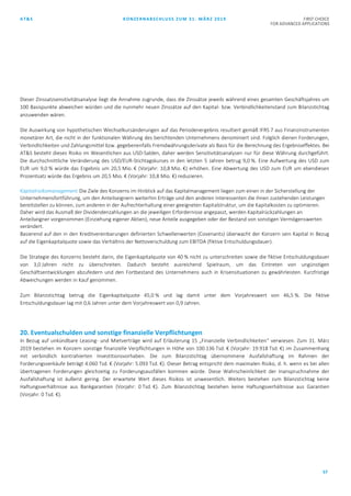 AT&S KONZERNABSCHLUSS ZUM 31. MÄRZ 2019 FIRST CHOICE
FOR ADVANCED APPLICATIONS
57
Dieser Zinssatzsensitivitätsanalyse liegt die Annahme zugrunde, dass die Zinssätze jeweils während eines gesamten Geschäftsjahres um
100 Basispunkte abweichen würden und die nunmehr neuen Zinssätze auf den Kapital- bzw. Verbindlichkeitenstand zum Bilanzstichtag
anzuwenden wären.
Die Auswirkung von hypothetischen Wechselkursänderungen auf das Periodenergebnis resultiert gemäß IFRS 7 aus Finanzinstrumenten
monetärer Art, die nicht in der funktionalen Währung des berichtenden Unternehmens denominiert sind. Folglich dienen Forderungen,
Verbindlichkeiten und Zahlungsmittel bzw. gegebenenfalls Fremdwährungsderivate als Basis für die Berechnung des Ergebniseffektes. Bei
AT&S besteht dieses Risiko im Wesentlichen aus USD-Salden, daher werden Sensitivitätsanalysen nur für diese Währung durchgeführt.
Die durchschnittliche Veränderung des USD/EUR-Stichtagskurses in den letzten 5 Jahren betrug 9,0 %. Eine Aufwertung des USD zum
EUR um 9,0 % würde das Ergebnis um 20,5 Mio. € (Vorjahr: 10,8 Mio. €) erhöhen. Eine Abwertung des USD zum EUR um ebendiesen
Prozentsatz würde das Ergebnis um 20,5 Mio. € (Vorjahr: 10,8 Mio. €) reduzieren.
Kapitalrisikomanagement Die Ziele des Konzerns im Hinblick auf das Kapitalmanagement liegen zum einen in der Sicherstellung der
Unternehmensfortführung, um den Anteilseignern weiterhin Erträge und den anderen Interessenten die ihnen zustehenden Leistungen
bereitstellen zu können, zum anderen in der Aufrechterhaltung einer geeigneten Kapitalstruktur, um die Kapitalkosten zu optimieren.
Daher wird das Ausmaß der Dividendenzahlungen an die jeweiligen Erfordernisse angepasst, werden Kapitalrückzahlungen an
Anteilseigner vorgenommen (Einziehung eigener Aktien), neue Anteile ausgegeben oder der Bestand von sonstigen Vermögenswerten
verändert.
Basierend auf den in den Kreditvereinbarungen definierten Schwellenwerten (Covenants) überwacht der Konzern sein Kapital in Bezug
auf die Eigenkapitalquote sowie das Verhältnis der Nettoverschuldung zum EBITDA (fiktive Entschuldungsdauer).
Die Strategie des Konzerns besteht darin, die Eigenkapitalquote von 40 % nicht zu unterschreiten sowie die fiktive Entschuldungsdauer
von 3,0 Jahren nicht zu überschreiten. Dadurch besteht ausreichend Spielraum, um das Eintreten von ungünstigen
Geschäftsentwicklungen abzufedern und den Fortbestand des Unternehmens auch in Krisensituationen zu gewährleisten. Kurzfristige
Abweichungen werden in Kauf genommen.
Zum Bilanzstichtag betrug die Eigenkapitalquote 45,0 % und lag damit unter dem Vorjahreswert von 46,5 %. Die fiktive
Entschuldungsdauer lag mit 0,6 Jahren unter dem Vorjahreswert von 0,9 Jahren.
20. Eventualschulden und sonstige finanzielle Verpflichtungen
In Bezug auf unkündbare Leasing- und Mietverträge wird auf Erläuterung 15 „Finanzielle Verbindlichkeiten“ verwiesen. Zum 31. März
2019 bestehen im Konzern sonstige finanzielle Verpflichtungen in Höhe von 100.136 Tsd. € (Vorjahr: 19.918 Tsd. €) im Zusammenhang
mit verbindlich kontrahierten Investitionsvorhaben. Die zum Bilanzstichtag übernommene Ausfallshaftung im Rahmen der
Forderungsverkäufe beträgt 4.060 Tsd. € (Vorjahr: 5.093 Tsd. €). Dieser Betrag entspricht dem maximalen Risiko, d. h. wenn es bei allen
übertragenen Forderungen gleichzeitig zu Forderungsausfällen kommen würde. Diese Wahrscheinlichkeit der Inanspruchnahme der
Ausfallshaftung ist äußerst gering. Der erwartete Wert dieses Risikos ist unwesentlich. Weiters bestehen zum Bilanzstichtag keine
Haftungsverhältnisse aus Bankgarantien (Vorjahr: 0 Tsd. €). Zum Bilanzstichtag bestehen keine Haftungsverhältnisse aus Garantien
(Vorjahr: 0 Tsd. €).
 
