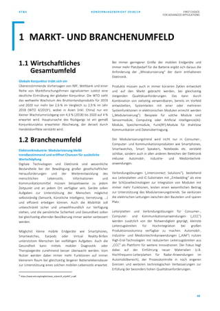 AT&S KONZERNLAGEBERICHT 2018/19 FIRST CHOICE
FOR ADVANCED APPLICATIONS
68
1.1 Wirtschaftliches
Gesamtumfeld
Globale Konjunktur trübt sich ein
Übereinstimmende Vorhersagen von IMF, Weltbank und einer
Reihe von Marktforschungsfirmen signalisierten zuletzt eine
deutliche Eintrübung der globalen Konjunktur. Die WTO sieht
das weltweite Wachstum des Bruttoinlandsprodukts für 2019
und 2020 nur mehr bei 2,6 % im Vergleich zu 2,9 % im Jahr
2018 (WTO 4/20191
), wobei in Asien (inkl. China) nur ein
kleiner Wachstumsrückgang von 4,3 % (2018) bis 2020 auf 4 %
erwartet wird. Hauptursache des Rückgangs ist ein gemäß
Konjunkturzyklus erwarteter Abschwung, der derzeit durch
Handelskonflikte verstärkt wird.
1.2 Branchenumfeld
Elektronikindustrie: Modularisierung bleibt
trendbestimmend und eröffnet Chancen für zusätzliche
Wertschöpfung
Digitale Technologien und Elektronik sind wesentliche
Bestandteile bei der Bewältigung großer gesellschaftlicher
Herausforderungen und der Weiterentwicklung des
menschlichen Lebensstils. Informationen und
Kommunikationsmittel müssen beispielsweise zu jedem
Zeitpunkt und an jedem Ort verfügbar sein, Geräte sollen
Aufgaben zur Unterstützung der Menschen möglichst
selbstständig (Sensorik, Künstliche Intelligenz, Vernetzung, …)
und effizient erledigen können. Auch die Mobilität soll
unbeschränkt sicher und umweltfreundlich zur Verfügung
stehen, und die persönliche Sicherheit und Gesundheit sollen
bei gleichzeitig alternder Bevölkerung immer weiter verbessert
werden.
Möglichst kleine mobile Endgeräte wie Smartphones,
Smartwatches, Earpods oder Virtual Reality-Brillen
unterstützen Menschen bei vielfältigen Aufgaben. Auch die
Gesundheit kann mittels mobiler Diagnostik- oder
Therapiegeräte zunehmend besser überwacht werden. Vom
Nutzer werden dabei immer mehr Funktionen auf immer
kleinerem Raum bei gleichzeitig längerer Batterielebensdauer
zur Unterstützung eines solchen mobilen Lebensstils erwartet.
1 https://www.wto.org/english/news_e/pres19_e/pr837_e.pdf
Bei immer geringerer Größe der mobilen Endgeräte und
immer mehr Platzbedarf für die Batterie ergibt sich daraus die
Anforderung der „Miniaturisierung“ der darin enthaltenen
Elektronik.
Produkte müssen auch in immer kürzeren Zyklen entwickelt
und auf den Markt gebracht werden, bei gleichzeitig
steigenden Qualitätsanforderungen. Das kann durch
Kombination von vielseitig verwendbaren, bereits im Vorfeld
entwickelten, Systemteilen mit einer oder mehreren
Systemfunktionen in elektronischen Modulen erreicht werden
(„Modularisierung“). Beispiele für solche Module sind
Sensormodule, Computing oder Artificial Intelligence(AI)-
Module, Speichermodule, Funk(RF)-Module für drahtlose
Kommunikation und Datenübertragung.
Der Modularisierungstrend wird nicht nur in Consumer-,
Computer- und Kommunikationsprodukten wie Smartphones,
Smartwatches, Smart Speakers, Notebooks etc. verstärkt
sichtbar, sondern auch in allen anderen Bereichen der Elektronik
inklusive Automobil-, Industrie- und Medizintechnik-
anwendungen.
Verbindungslösungen („Interconnect Solutions“), bestehend
aus Leiterplatten und IC-Substraten mit „Embedding“ als eine
der Schlüsseltechnologien zur Integration von Modulen mit
immer mehr Funktionen, leisten einen wesentlichen Beitrag
zur Unterstützung des Modularisierungstrends. Sie verkürzen
die elektrischen Leitungen zwischen den Bauteilen und sparen
Platz.
Leiterplatten und Verbindungslösungen für Consumer-,
Computer- und Kommunikationsanwendungen („CCC“)
werden zusätzlich von der Notwendigkeit geprägt, kleinste
Leiterzugsbreiten für Hochintegration bei großen
Produktionsvolumina verfügbar zu machen. Automobil-,
Industrie- und Medizintechnikanwendungen („AIM“) nutzen
High-End-Technologien mit reduzierten Leiterzugsbreiten aus
„CCC“ als Plattform für weitere Innovationen. Der Fokus liegt
dabei auf der Einführung neuer Materialien (z.B.
Hochfrequenz-Leiterplatten für Radar-Anwendungen im
Automobilbereich), der Prozesskontrolle in noch engeren
Grenzen und weiteren technologischen Verbesserungen zur
Erfüllung der besonders hohen Qualitätsanforderungen.
1 MARKT- UND BRANCHENUMFELD
 