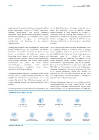 AT&S KONZERNLAGEBERICHT 2018/19 FIRST CHOICE
FOR ADVANCED APPLICATIONS
69
Applikationstrends wie Konnektivität zum Austausch möglichst
großer Datenmengen („Internet of Things“, „Machine-to-
Machine Communication“) oder Artificial Intelligence
(autonomes Fahren, Automatisierung, Robotik) mit besonders
hohem Datenverarbeitungs- und Rechenbedarf führen zu einer
immer stärkeren Konvergenz der technologischen
Anforderungen und Roadmaps in den einzelnen
Marktsegmenten.
Diese Applikationstrends folgen dem Megatrend, neben immer
höherer Rechenleistung und Konnektivität mit höheren
Datenraten auch verstärkt Interaktion der Geräte mit der
Umwelt zu ermöglichen. Das treibt unter anderem die
Entwicklung immer besserer und kleinerer Kameras und
anderer Arten von optischen, Positions- und Umweltsensoren,
miniaturisierten Lichtquellen und Displays, miniaturisierten
Lautsprechern usw. voran. Die immer höheren
Rechenleistungen, unterstützt durch parallele
Rechnerarchitekturen, ermöglichen immer bessere
Algorithmen für Artificial Intelligence.
Signifikante Verbesserungen der Konnektivität werden mit der
Einführung des 5G-Mobilfunkstandards (Datenraten von vielen
Gigabit/s bei Latenzzeiten [= Reaktionszeiten] von < 1 ms)
erwartet. Das wird de facto Echtzeitanwendungen auch für
mobile Endgeräte, Robotik oder autonomes Fahren möglich
machen.
Ein wichtiger Trend ist das Ziel der Emissionsvermeidung, was
z.B. die Elektrifizierung von Fahrzeugen vorantreibt und so
neben dem autonomen Fahren ein weiterer wichtiger
Applikationstreiber für mehr Elektronik im Fahrzeug ist.
Effizientere Netze im Fahrzeug (48-V-Bordnetz) und auch
Elektromotoren erfordern das Übertragen und Schalten immer
höherer Leistungen, was entsprechende Maßnahmen zur
Kühlung der Elektronik zur Minimierung der Schaltverluste
erfordert.
Je nach Entwicklungsstadium einzelner Applikationen haben
die zugehörigen Märkte für Hardware bereits in wenigen
Jahren signifikante Größen. Für „Smart Automotive“ wird
bereits 2021 der jährliche Verkauf von ca. 25 Mio. autonomen
Fahrzeugen („Level 2“ – „Hands off“) mit einer
Gesamtmarktgröße von 1.630 Mrd. US-$ erwartet. Für die
jährlich verkauften 2,5 Mrd. mobilen Endgeräte wird der
Hardware-Markt ungefähr 500 Mrd. US-$, für 5G 272 Mrd.
US-$, für Industrieautomatisierung („Industrie 4.0“) ca. 100
Mrd. US-$ und für Data Center ca. 80 Mrd. US-$ betragen.
„Emerging Applications“ wie Stimmenerkennung (20 Mrd.
US-$), Artificial Intelligence (12 Mrd. US-$), Sensorik für
Healthcare (8,5 Mrd. US-$) oder Virtual Reality (8,5 Mrd. US-$)
sind vergleichsweise noch kleinere Märkte – allerdings mit
besonders starkem Wachstumspotential.
Alle diese Applikationen lassen sich nur mit hochentwickelten
Verbindungslösungen als immer wesentlicherem Teil des
Gesamtsystems realisieren. Modularisierung eröffnet High-
End-Leiterplatten- und IC-Substratherstellern wie AT&S über
Quelle: Yole, AT&S, März 2019
 