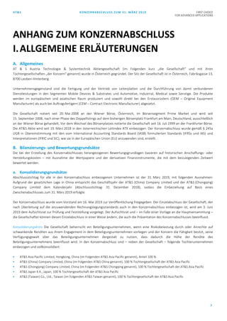 AT&S KONZERNABSCHLUSS ZUM 31. MÄRZ 2019 FIRST CHOICE
FOR ADVANCED APPLICATIONS
7
A. Allgemeines
AT & S Austria Technologie & Systemtechnik Aktiengesellschaft (im Folgenden kurz „die Gesellschaft“ und mit ihren
Tochtergesellschaften „der Konzern“ genannt) wurde in Österreich gegründet. Der Sitz der Gesellschaft ist in Österreich, Fabriksgasse 13,
8700 Leoben-Hinterberg.
Unternehmensgegenstand sind die Fertigung und der Vertrieb von Leiterplatten und die Durchführung von damit verbundenen
Dienstleistungen in den Segmenten Mobile Devices & Substrates und Automotive, Industrial, Medical sowie Sonstige. Die Produkte
werden im europäischen und asiatischen Raum produziert und sowohl direkt bei den Erstausrüstern (OEM – Original Equipment
Manufacturer) als auch bei Auftragsfertigern (CEM – Contract Electronic Manufacturer) abgesetzt.
Die Gesellschaft notiert seit 20. Mai 2008 an der Wiener Börse, Österreich, im Börsensegment Prime Market und wird seit
15. September 2008, nach einer Phase des Doppellistings auf dem bisherigen Börsenplatz Frankfurt am Main, Deutschland, ausschließlich
an der Wiener Börse gehandelt. Vor dem Wechsel des Börsenplatzes notierte die Gesellschaft seit 16. Juli 1999 an der Frankfurter Börse.
Die AT&S Aktie wird seit 19. März 2018 in den österreichischen Leitindex ATX einbezogen. Der Konzernabschluss wurde gemäß § 245a
UGB in Übereinstimmung mit den vom International Accounting Standards Board (IASB) formulierten Standards (IFRSs und IAS) und
Interpretationen (IFRIC und SIC), wie sie in der Europäischen Union (EU) anzuwenden sind, erstellt.
B. Bilanzierungs- und Bewertungsgrundsätze
Die bei der Erstellung des Konzernabschlusses herangezogenen Bewertungsgrundlagen basieren auf historischen Anschaffungs- oder
Herstellungskosten – mit Ausnahme der Wertpapiere und der derivativen Finanzinstrumente, die mit dem beizulegenden Zeitwert
bewertet werden.
a. Konsolidierungsgrundsätze
Abschlussstichtag für alle in den Konzernabschluss einbezogenen Unternehmen ist der 31. März 2019, mit folgenden Ausnahmen:
Aufgrund der gesetzlichen Lage in China entspricht das Geschäftsjahr der AT&S (China) Company Limited und der AT&S (Chongqing)
Company Limited dem Kalenderjahr (Abschlussstichtag: 31. Dezember 2018), sodass die Einbeziehung auf Basis eines
Zwischenabschlusses zum 31. März 2019 erfolgte.
Der Konzernabschluss wurde vom Vorstand am 16. Mai 2019 zur Veröffentlichung freigegeben. Der Einzelabschluss der Gesellschaft, der
nach Überleitung auf die anzuwendenden Rechnungslegungsstandards auch in den Konzernabschluss einbezogen ist, wird am 3. Juni
2019 dem Aufsichtsrat zur Prüfung und Feststellung vorgelegt. Der Aufsichtsrat und – im Falle einer Vorlage an die Hauptversammlung –
die Gesellschafter können diesen Einzelabschluss in einer Weise ändern, die auch die Präsentation des Konzernabschlusses beeinflusst.
Konsolidierungskreis Die Gesellschaft beherrscht ein Beteiligungsunternehmen, wenn eine Risikobelastung durch oder Anrechte auf
schwankende Renditen aus ihrem Engagement in dem Beteiligungsunternehmen vorliegen und der Konzern die Fähigkeit besitzt, seine
Verfügungsgewalt über das Beteiligungsunternehmen dergestalt zu nutzen, dass dadurch die Höhe der Rendite des
Beteiligungsunternehmens beeinflusst wird. In den Konzernabschluss sind – neben der Gesellschaft – folgende Tochterunternehmen
einbezogen und vollkonsolidiert:
 AT&S Asia Pacific Limited, Hongkong, China (im Folgenden AT&S Asia Pacific genannt), Anteil 100 %
 AT&S (China) Company Limited, China (im Folgenden AT&S China genannt), 100 % Tochtergesellschaft der AT&S Asia Pacific
 AT&S (Chongqing) Company Limited, China (im Folgenden AT&S Chongqing genannt), 100 % Tochtergesellschaft der AT&S Asia Pacific
 AT&S Japan K.K., Japan, 100 % Tochtergesellschaft der AT&S Asia Pacific
 AT&S (Taiwan) Co., Ltd., Taiwan (im Folgenden AT&S Taiwan genannt), 100 % Tochtergesellschaft der AT&S Asia Pacific
ANHANG ZUM KONZERNABSCHLUSS
I.ALLGEMEINE ERLÄUTERUNGEN
 