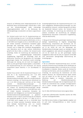 AT&S KONZERNLAGEBERICHT 2018/19 FIRST CHOICE
FOR ADVANCED APPLICATIONS
87
Anspruch auf Abfindung seiner Vergütungsansprüche für die
Restlaufzeit dieses Vorstandsvertrages, maximal aber in Höhe
von drei Jahresbruttobezügen, wobei anderweitige
Vergütungsbestandteile nicht in die Bemessung des
Abfindungsbetrages einzubeziehen und davon ausgeschlossen
sind.
Der Vorstand wurde durch die 20. Hauptversammlung am
3. Juli 2014 ermächtigt, bis zum 2. Juli 2019 das Grundkapital
der Gesellschaft mit Zustimmung des Aufsichtsrates um bis zu
21.367.500 € durch Ausgabe von bis zu 19.425.000 neuen, auf
den Inhaber lautenden nennwertlosen Stückaktien gegen
Bareinlage oder Sacheinlage, einmal oder in mehreren
Tranchen, auch im Wege eines mittelbaren Bezugsangebots
nach Übernahme durch ein oder mehrere Kreditinstitute
gemäß § 153 Abs. 6 AktG, zu erhöhen. Der Vorstand wurde
ermächtigt, hierbei mit Zustimmung des Aufsichtsrats die
näheren Ausgabebedingungen (insbesondere
Ausgabebetrag, Gegenstand der Sacheinlage, Inhalt der
Aktienrechte, Ausschluss der Bezugsrechte etc.) festzulegen
(genehmigtes Kapital). Der Aufsichtsrat wurde ermächtigt,
Änderungen der Satzung, die sich durch die Ausgabe von
Aktien aus dem genehmigten Kapital ergeben, zu beschließen.
Die Hauptversammlung hat auch beschlossen, die Satzung
entsprechend diesem Beschluss in § 4 (Grundkapital) zu
ändern.
Darüber hinaus wurde in der 20. Hauptversammlung am 3. Juli
2014 die in der Hauptversammlung vom 7. Juli 2010
beschlossene Ermächtigung zur Ausgabe von
Wandelschuldverschreibungen widerrufen und gleichzeitig der
Vorstand ermächtigt, mit Zustimmung des Aufsichtsrats bis
zum 2. Juli 2019 einmalig oder mehrmals auf den Inhaber
lautende Wandelschuldverschreibungen im
Gesamtnennbetrag von bis zu 150.000.000 € auszugeben und
den Inhabern von Wandelschuldverschreibungen Bezugs-
und/oder Umtauschrechte auf bis zu 19.425.000 Stück neue,
auf Inhaber lautende nennwertlose Stückaktien der
Gesellschaft nach Maßgabe der vom Vorstand festzulegenden
Wandelschuldverschreibungsbedingungen zu gewähren.
Außerdem wurde in diesem Zusammenhang das Grundkapital
der Gesellschaft gemäß § 159 Abs 2 Z 1 AktG um bis zu
21.367.500 € durch Ausgabe von bis zu 19.425.000 Stück
neuen, auf Inhaber lautenden Stückaktien bedingt erhöht.
Diese bedingte Kapitalerhöhung wird nur insoweit
durchgeführt, als Inhaber von auf Grundlage des
Ermächtigungsbeschlusses der Hauptversammlung vom 3. Juli
2014 ausgegebenen Wandelschuldverschreibungen von dem
ihnen gewährten Umtausch- und/oder Bezugsrecht auf Aktien
der Gesellschaft Gebrauch machen. Der Vorstand wurde
weiters ermächtigt, mit Zustimmung des Aufsichtsrats die
weiteren Einzelheiten der Durchführung der bedingten
Kapitalerhöhung festzusetzen (insbesondere Ausgabebetrag,
Inhalt der Aktienrechte).
In Bezug auf die Erhöhung des genehmigten Kapitals bzw. die
bedingte Kapitalerhöhung ist folgende betragsmäßige
Determinierung, entsprechend den Beschlüssen der 20.
Hauptversammlung vom 3. Juli 2014, zu beachten: Die Summe
aus (i) der Anzahl der nach den Bedingungen der
Wandelschuldverschreibungen jeweils aus bedingtem Kapital
aktuell ausgegebenen oder potenziell auszugebenden Aktien
und (ii) der Anzahl der aus dem genehmigten Kapital
ausgegebenen Aktien darf die Zahl von insgesamt 19.425.000
nicht überschreiten (betragsmäßige Determinierung der
Ermächtigungen).
Eigene Aktien
In der 23. ordentlichen Hauptversammlung vom 6. Juli 2017
wurde der Vorstand erneut ermächtigt, binnen 30 Monaten ab
Beschlussfassung eigene Aktien im Ausmaß von bis zu 10 % des
Grundkapitals zu erwerben. Weiters wurde der Vorstand für
die Dauer von fünf Jahren, sohin bis einschließlich 5. Juli 2022,
ermächtigt, mit Zustimmung des Aufsichtsrats und ohne
weiteren Beschluss der Hauptversammlung eigene Anteile
auch auf andere Art als über die Börse oder durch ein
öffentliches Angebot zu veräußern, insbesondere zur
Bedienung von Mitarbeiteraktienoptionen,
Wandelschuldverschreibungen oder als Gegenleistung für den
Erwerb von Unternehmen bzw. sonstigen Vermögenswerten
und zu jedem sonstigen gesetzlich zulässigen Zweck zu
verwenden.
Zum 31. März 2019 hält der Konzern keine eigenen Aktien.
Es gibt keine außerbilanziellen Geschäfte zwischen der AT&S
und ihren Tochtergesellschaften.
Die AT&S hat keine Kredite an Organmitglieder vergeben und
ist auch keine Haftungsverhältnisse zu deren Gunsten
eingegangen.
 