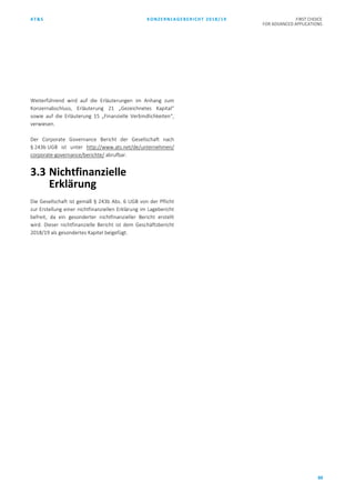 AT&S KONZERNLAGEBERICHT 2018/19 FIRST CHOICE
FOR ADVANCED APPLICATIONS
88
Weiterführend wird auf die Erläuterungen im Anhang zum
Konzernabschluss, Erläuterung 21 „Gezeichnetes Kapital“
sowie auf die Erläuterung 15 „Finanzielle Verbindlichkeiten“,
verwiesen.
Der Corporate Governance Bericht der Gesellschaft nach
§ 243b UGB ist unter http://www.ats.net/de/unternehmen/
corporate-governance/berichte/ abrufbar.
3.3 Nichtfinanzielle
Erklärung
Die Gesellschaft ist gemäß § 243b Abs. 6 UGB von der Pflicht
zur Erstellung einer nichtfinanziellen Erklärung im Lagebericht
befreit, da ein gesonderter nichtfinanzieller Bericht erstellt
wird. Dieser nichtfinanzielle Bericht ist dem Geschäftsbericht
2018/19 als gesondertes Kapitel beigefügt.
 