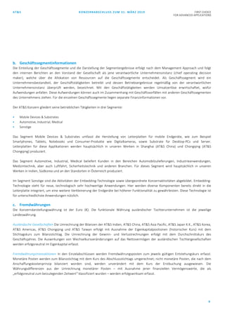 AT&S KONZERNABSCHLUSS ZUM 31. MÄRZ 2019 FIRST CHOICE
FOR ADVANCED APPLICATIONS
9
b. Geschäftssegmentinformationen
Die Einteilung der Geschäftssegmente und die Darstellung der Segmentergebnisse erfolgt nach dem Management Approach und folgt
den internen Berichten an den Vorstand der Gesellschaft als jene verantwortliche Unternehmensinstanz (chief operating decision
maker), welche über die Allokation von Ressourcen auf die Geschäftssegmente entscheidet. Als Geschäftssegment wird ein
Unternehmensbestandteil, der Geschäftstätigkeiten betreibt und dessen Betriebsergebnisse regelmäßig von der verantwortlichen
Unternehmensinstanz überprüft werden, bezeichnet. Mit den Geschäftstätigkeiten werden Umsatzerlöse erwirtschaftet, wofür
Aufwendungen anfallen. Diese Aufwendungen können auch im Zusammenhang mit Geschäftsvorfällen mit anderen Geschäftssegmenten
des Unternehmens stehen. Für die einzelnen Geschäftssegmente liegen separate Finanzinformationen vor.
Der AT&S Konzern gliedert seine betrieblichen Tätigkeiten in drei Segmente:
 Mobile Devices & Substrates
 Automotive, Industrial, Medical
 Sonstige
Das Segment Mobile Devices & Substrates umfasst die Herstellung von Leiterplatten für mobile Endgeräte, wie zum Beispiel
Smartphones, Tablets, Notebooks und Consumer-Produkte wie Digitalkameras, sowie Substrate für Desktop-PCs und Server.
Leiterplatten für diese Applikationen werden hauptsächlich in unseren Werken in Shanghai (AT&S China) und Chongqing (AT&S
Chongqing) produziert.
Das Segment Automotive, Industrial, Medical beliefert Kunden in den Bereichen Automobilzulieferungen, Industrieanwendungen,
Medizintechnik, aber auch Luftfahrt, Sicherheitstechnik und anderen Branchen. Für dieses Segment wird hauptsächlich in unseren
Werken in Indien, Südkorea und an den Standorten in Österreich produziert.
Im Segment Sonstige sind die Aktivitäten der Embedding-Technologie sowie übergeordnete Konzernaktivitäten abgebildet. Embedding-
Technologie steht für neue, technologisch sehr hochwertige Anwendungen. Hier werden diverse Komponenten bereits direkt in die
Leiterplatte integriert, um eine weitere Verkleinerung der Endgeräte bei höherer Funktionalität zu gewährleisten. Diese Technologie ist
für unterschiedlichste Anwendungen nützlich.
c. Fremdwährungen
Die Konzerndarstellungswährung ist der Euro (€). Die funktionale Währung ausländischer Tochterunternehmen ist die jeweilige
Landeswährung.
Ausländische Gesellschaften Die Umrechnung der Bilanzen der AT&S Indien, AT&S China, AT&S Asia Pacific, AT&S Japan K.K., AT&S Korea,
AT&S Americas, AT&S Chongqing und AT&S Taiwan erfolgt mit Ausnahme der Eigenkapitalpositionen (historischer Kurs) mit dem
Stichtagskurs zum Bilanzstichtag. Die Umrechnung der Gewinn- und Verlustrechnungen erfolgt mit dem Durchschnittskurs des
Geschäftsjahres. Die Auswirkungen von Wechselkursveränderungen auf das Nettovermögen der ausländischen Tochtergesellschaften
werden erfolgsneutral im Eigenkapital erfasst.
Fremdwährungstransaktionen In den Einzelabschlüssen werden Fremdwährungsposten zum jeweils gültigen Entstehungskurs erfasst.
Monetäre Posten werden zum Bilanzstichtag mit dem Kurs des Abschlussstichtags umgerechnet; nicht monetäre Posten, die nach dem
Anschaffungskostenprinzip bilanziert worden sind, werden unverändert mit dem Kurs der Erstbuchung ausgewiesen. Die
Währungsdifferenzen aus der Umrechnung monetärer Posten – mit Ausnahme jener finanziellen Vermögenswerte, die als
„erfolgsneutral zum beizulegenden Zeitwert“ klassifiziert wurden – werden erfolgswirksam erfasst.
 