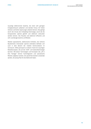 AT&S KONZERNLAGEBERICHT 2018/19 FIRST CHOICE
FOR ADVANCED APPLICATIONS
91
neuartige elektronische Systeme, die einen sehr geringen
Energieverbrauch aufweisen und darüber hinaus mit hohen
Strömen und hohen Spannungen arbeiten können. Dies gelingt
durch den Einsatz der Embedding-Technologie, durch die die
Komponenten optimal gekühlt und elektrisch verbunden
werden können. Das Resultat sind elektrisch effiziente und
sehr zuverlässige Systeme und Module.
Module (spezialisierte, elektronische Einheiten, die mehrere
Bauelemente miteinander optimal verbinden) befinden sich
auch in dem Bereich der mobilen Kommunikation im
Vormarsch. AT&S partizipiert an diesem Trend mit neuartigen
Modulkonzepten, die auf der mSAP- und Substrattechnologie
beruhen. Mit diesen Technologien und Konzepten des „All in
One Package“ können hochintegrierte und spezialisierte
Module aufgebaut werden, die speziell bei Geräten verwendet
werden, die wenig Platz für die Elektronik haben.
 