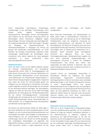 AT&S KONZERNLAGEBERICHT 2018/19 FIRST CHOICE
FOR ADVANCED APPLICATIONS
94
Falsch eingeschätzte technologische Entwicklungen,
Veränderungen in der Nachfrage, Einschränkungen durch
Patente Dritter, negative Preisentwicklungen,
kundenspezifische Technologien, kürzere Technologiezyklen
oder Probleme bei der technischen Umsetzung können die
Werthaltigkeit solcher Investitionen maßgeblich negativ
beeinträchtigen. Dies kann insbesondere das Substratgeschäft,
die Produktionskapazitäten für mSAP-Technologie in Shanghai
und Chongqing, die Kapazitätserweiterung für
Hochfrequenzleiterplatten in Nanjangud und Fehring und
generell alle bestehenden Geschäftsaktivitäten von AT&S
betreffen. Bei Vorliegen entsprechender Indikatoren finden
anlassbezogen Überprüfungen der Werthaltigkeit dieser
Investitionen statt, welche aufgrund der hohen getätigten
Investitionen zu einem entsprechend hohen
Abschreibungsbedarf führen könnten.
Wettbewerbsrisiken
Durch den klaren Fokus auf das Hightech-Segment, gepaart
mit höchsten Qualitätsstandards und konsequenter
Kostenkontrolle konnte AT&S im Technologiesegment HDI
(High Density Interconnect) dem intensiven Wettbewerb, am
Markt vorhandenen Überkapazitäten und der permanenten
„Kommodifizierung“ mit entsprechender Margenreduktion in
diesem Bereich bislang erfolgreich entgegenwirken. Ergänzend
dazu wurde der Einsatz der HDI-Technologie gezielt und
erfolgreich von der Anwendung für Smartphones und andere
mobile Endgeräte auf weitere Anwendungen wie zum Beispiel
für die Automotive-Industrie übertragen. Das technologische
Upgrade von Teilen der HDI-Linien auf die mSAP-Technologie
gewährleistet die Übertragung der HDI-Wettbewerbsvorteile
auf die nächste Technologiegeneration. Kundenseitige
Verzögerungen beim Umstieg auf die neue Technologie sowie
volatile Marktentwicklungen können Herausforderungen für
AT&S darstellen und zu Angebotsüberhang, Überkapazitäten
und fehlenden Auslastungen führen.
Die Chancen der österreichischen Werke von AT&S liegen in
der hohen Flexibilität, den hohen Qualitätsstandards und der
Fähigkeit, sich sehr schnell auf wechselnde Spezifikationen und
Technologien einzustellen. Diese Fähigkeit ist insbesondere im
Industrie-Segment, das von unterschiedlichen Technologie-
anforderungen seitens einer Vielzahl von Kunden geprägt ist,
eine unabdingbare Notwendigkeit, um gegenüber den
Mitbewerbern bestehen zu können. Um diesen Vorsprung von
AT&S abzusichern, werden in enger Kooperation mit den
Kunden laufend neue Technologien und Projekte
vorangetrieben.
Neue technische Entwicklungen und Überkapazitäten am
Markt stellen AT&S im Geschäftsbereich IC-Substrate vor
Herausforderungen. Die Fokussierung auf ein höherwertiges
Produktportfolio sowie die erfolgreiche Umsetzung von
geplanten Kostenreduktionen sind wesentlich für diesen
Geschäftsbereich. Der Markt für IC-Substrate wird stark durch
technologische Änderungen beeinflusst. Die Entwicklung neuer
Technologien dient zur Minderung des Marktrisikos von IC-
Substraten. Jedoch beinhaltet dieser technologische
Fortschritt das allgemeine Risiko von neuen
Technologieentwicklungen. Wettbewerbsrisiken ergeben sich
auch durch potenzielle Qualitätssteigerungen und
technologische Fortschritte in Ländern mit niedrigeren
Produktionskosten. Dies könnte dazu führen, dass
insbesondere die AT&S Standorte in Österreich, aber auch
andere Produktionsstandorte, etwa in Südkorea und China, an
Wettbewerbsfähigkeit verlieren könnten.
Zusätzlich könnte ein schwierigeres Marktumfeld im
Geschäftsjahr 2019/20 die Ergebnisse der Gruppe
beeinträchtigen. Stagnierende Smartphone-Verkäufe,
Nachfrageschwächen im Bereich Automotive sowie nachteilige
Marktentwicklungen in den übrigen Kernsegmenten könnten
zu einem Umsatzrückgang führen. Eine positive
Marktentwicklung könnte im Gegensatz dazu auch gesteigerte
Geschäftschancen und überproportionale Wachstumschancen
bieten. Die breit gefächerte Aufstellung von AT&S in den
Segmenten Mobile Devices & Substrates sowie Automotive,
Industrial, Medical kann durch deren unterschiedliche
Produktionszyklen Marktrisiken teilweise abfedern.
MARKT
Potenzieller Verlust von Schlüsselkunden
AT&S hat es durch fortgeschrittene Fertigungstechnologien
und hohe Qualitätsstandards geschafft, sich als verlässlicher
Anbieter für einige der weltweit namhaftesten Abnehmer in
der Elektronikindustrie zu etablieren. Aufgrund der
Fokussierung auf High-End-Technologie ist die Zahl der
Abnehmer auf die Technologieführer beschränkt. Die Umsätze
mit den fünf größten Kunden tragen 64 % zum Gesamtumsatz
bei. Die mittlerweile langfristigen Geschäftsbeziehungen mit
diesen Kunden bieten auch in Zukunft gute Chancen.
 