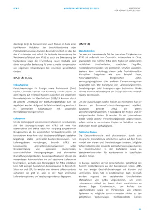 AT&S KONZERNLAGEBERICHT 2018/19 FIRST CHOICE
FOR ADVANCED APPLICATIONS
95
Allerdings birgt die Konzentration auch Risiken im Falle einer
signifikanten Reduktion der Geschäftsvolumina oder
Profitabilität bei diesen Kunden. Besonders kritisch ist dies bei
den IC-Substraten und mSAP. Die laufende Verbesserung der
Wettbewerbsfähigkeit von AT&S als auch die Erweiterung der
Kundenbasis sowie die Erschließung neuer Produkte sind
daher von großer Bedeutung für eine schnelle Kompensation
von negativen Entwicklungen bei einzelnen wesentlichen
Kunden.
BESCHAFFUNG
Einkaufspreise
Preisschwankungen für Energie sowie Rohmaterial (Gold,
Kupfer, Laminate) können sich kurzfristig sowohl positiv als
auch negativ auf erzielbare Margen auswirken. Die steigenden
Rohmaterialpreise im Geschäftsjahr 2018/19 konnten durch
die gezielte Umsetzung der Beschaffungsstrategie zum Teil
abgefedert werden. Aufgrund der Marktentwicklung wird auch
im kommenden Geschäftsjahr mit steigenden
Rohmaterialpreisen gerechnet.
Lieferanten
Um die Abhängigkeit von einzelnen Lieferanten zu reduzieren,
zielt die Sourcing-Strategie von AT&S auf eine klar
diversifizierte und breite Basis von sorgfältig ausgewählten
Bezugsquellen ab. Zu wesentlichen Schlüssellieferanten mit
besonderem Know-how und Wettbewerbsfähigkeit bestehen
langjährige stabile Lieferanten-Kunden-Beziehungen. Um
Lieferengpässen vorzubeugen, betreibt AT&S ein
konsequentes Lieferantenrisikomanagement unter
Berücksichtigung von regionalen Clusterrisiken,
unterschiedlichen Versorgungswegen und alternativen
Beschaffungsmöglichkeiten. Kundenspezifikationen können die
verwendeten Rohmaterialien nur auf bestimmte Lieferanten
beschränken, weshalb eine Abhängigkeit für AT&S entstehen
kann. Mit wenigen Ausnahmen, beispielsweise im Bereich IC-
Substrate und ECP, für welche eine kleinere Lieferantenbasis
vorhanden ist, gibt es aber in der Regel alternative
Lieferantenoptionen, um Versorgungsrisiken zu begegnen.
UMFELD
Standortrisiken
Der weitaus überwiegende Teil der operativen Tätigkeiten von
AT&S ist außerhalb von Österreich, insbesondere in China,
angesiedelt. Dies könnte AT&S dem Risiko von potenziellen
rechtlichen Unsicherheiten, staatlichen Eingriffen,
Handelsbeschränkungen und politischen Unruhen aussetzen.
Weiters kann unabhängig davon jede Produktionsstätte
disruptiven Ereignissen wie zum Beispiel Feuer,
Naturkatastrophen, kriegerischen Akten,
Versorgungsengpässen oder anderen Elementarereignissen
ausgesetzt sein. Die Kündigung von Landnutzungsrechten,
Genehmigungen oder Leasingverträgen bestimmter Werke
könnte die Produktionstätigkeit der Gruppe ebenfalls erheblich
negativ beeinflussen.
Um die Auswirkungen solcher Risiken zu minimieren, hat der
Konzern ein Business-Continuity-Management etabliert.
Zusätzlich betreibt AT&S ein aktives
Versicherungsmanagement, in Abwägung der Risiken und der
entsprechenden Kosten. Es wurden für ein Unternehmen
dieser Größe übliche Versicherungspolizzen abgeschlossen,
sofern solche zu vertretbaren Kosten im Verhältnis zu den
drohenden Risiken verfügbar sind.
Politische Risiken
Die Elektronikindustrie wird charakterisiert durch stark
integrierte, transnationale Lieferketten, welche auf dem freien
Handel von Waren und Dienstleistungen basieren. Mögliche
Schutzzollpolitik oder steigende politische Spannungen können
zu Diskontinuitäten in der Lieferkette sowie zu
Wettbewerbsvorteilen für Konkurrenten in spezifischen
Ländern führen.
In Europa bestehen derzeit Unsicherheiten betreffend den
Austritt Großbritanniens aus der Europäischen Union. AT&S
hat nur wenige Geschäftsbeziehungen mit Kunden und
Lieferanten, deren Sitz in Großbritannien liegt. Dennoch
wurden aufgrund der bestehenden Unsicherheiten
Maßnahmen von AT&S vorgenommen, um einen
reibungslosen Ablauf der Supply Chain gewährleisten zu
können. Enger Kundenkontakt, der Aufbau von
Lagerbeständen sowie die Vorbereitung von internen
Systemen auf mögliche Austrittsszenarien zählen zu den
getroffenen Vorkehrungen. Nichtsdestotrotz können
 