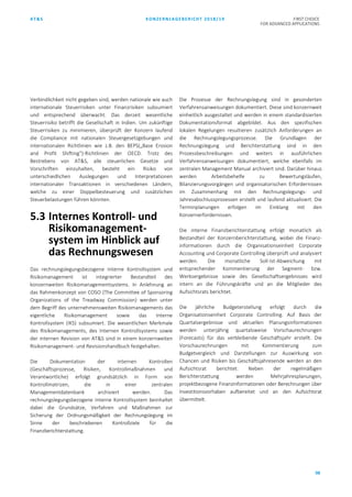AT&S KONZERNLAGEBERICHT 2018/19 FIRST CHOICE
FOR ADVANCED APPLICATIONS
98
Verbindlichkeit nicht gegeben sind, werden nationale wie auch
internationale Steuerrisiken unter Finanzrisiken subsumiert
und entsprechend überwacht. Das derzeit wesentliche
Steuerrisiko betrifft die Gesellschaft in Indien. Um zukünftige
Steuerrisiken zu minimieren, überprüft der Konzern laufend
die Compliance mit nationalen Steuergesetzgebungen und
internationalen Richtlinien wie z.B. den BEPS(„Base Erosion
and Profit Shifting“)-Richtlinien der OECD. Trotz des
Bestrebens von AT&S, alle steuerlichen Gesetze und
Vorschriften einzuhalten, besteht ein Risiko von
unterschiedlichen Auslegungen und Interpretationen
internationaler Transaktionen in verschiedenen Ländern,
welche zu einer Doppelbesteuerung und zusätzlichen
Steuerbelastungen führen könnten.
5.3 Internes Kontroll- und
Risikomanagement-
system im Hinblick auf
das Rechnungswesen
Das rechnungslegungsbezogene Interne Kontrollsystem und
Risikomanagement ist integrierter Bestandteil des
konzernweiten Risikomanagementsystems. In Anlehnung an
das Rahmenkonzept von COSO (The Committee of Sponsoring
Organizations of the Treadway Commission) werden unter
dem Begriff des unternehmensweiten Risikomanagements das
eigentliche Risikomanagement sowie das Interne
Kontrollsystem (IKS) subsumiert. Die wesentlichen Merkmale
des Risikomanagements, des Internen Kontrollsystems sowie
der internen Revision von AT&S sind in einem konzernweiten
Risikomanagement- und Revisionshandbuch festgehalten.
Die Dokumentation der internen Kontrollen
(Geschäftsprozesse, Risiken, Kontrollmaßnahmen und
Verantwortliche) erfolgt grundsätzlich in Form von
Kontrollmatrizen, die in einer zentralen
Managementdatenbank archiviert werden. Das
rechnungslegungsbezogene Interne Kontrollsystem beinhaltet
dabei die Grundsätze, Verfahren und Maßnahmen zur
Sicherung der Ordnungsmäßigkeit der Rechnungslegung im
Sinne der beschriebenen Kontrollziele für die
Finanzberichterstattung.
Die Prozesse der Rechnungslegung sind in gesonderten
Verfahrensanweisungen dokumentiert. Diese sind konzernweit
einheitlich ausgestaltet und werden in einem standardisierten
Dokumentationsformat abgebildet. Aus den spezifischen
lokalen Regelungen resultieren zusätzlich Anforderungen an
die Rechnungslegungsprozesse. Die Grundlagen der
Rechnungslegung und Berichterstattung sind in den
Prozessbeschreibungen und weiters in ausführlichen
Verfahrensanweisungen dokumentiert, welche ebenfalls im
zentralen Management Manual archiviert sind. Darüber hinaus
werden Arbeitsbehelfe zu Bewertungsläufen,
Bilanzierungsvorgängen und organisatorischen Erfordernissen
im Zusammenhang mit den Rechnungslegungs- und
Jahresabschlussprozessen erstellt und laufend aktualisiert. Die
Terminplanungen erfolgen im Einklang mit den
Konzernerfordernissen.
Die interne Finanzberichterstattung erfolgt monatlich als
Bestandteil der Konzernberichterstattung, wobei die Finanz-
informationen durch die Organisationseinheit Corporate
Accounting und Corporate Controlling überprüft und analysiert
werden. Die monatliche Soll-Ist-Abweichung mit
entsprechender Kommentierung der Segment- bzw.
Werksergebnisse sowie des Gesellschaftsergebnisses wird
intern an die Führungskräfte und an die Mitglieder des
Aufsichtsrats berichtet.
Die jährliche Budgeterstellung erfolgt durch die
Organisationseinheit Corporate Controlling. Auf Basis der
Quartalsergebnisse und aktuellen Planungsinformationen
werden unterjährig quartalsweise Vorschaurechnungen
(Forecasts) für das verbleibende Geschäftsjahr erstellt. Die
Vorschaurechnungen mit Kommentierung zum
Budgetvergleich und Darstellungen zur Auswirkung von
Chancen und Risiken bis Geschäftsjahresende werden an den
Aufsichtsrat berichtet. Neben der regelmäßigen
Berichterstattung werden Mehrjahresplanungen,
projektbezogene Finanzinformationen oder Berechnungen über
Investitionsvorhaben aufbereitet und an den Aufsichtsrat
übermittelt.
 
