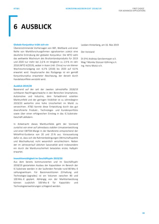 AT&S KONZERNLAGEBERICHT 2018/19 FIRST CHOICE
FOR ADVANCED APPLICATIONS
99
Globale Konjunktur trübt sich ein
Übereinstimmende Vorhersagen von IMF, Weltbank und einer
Reihe von Marktforschungsfirmen signalisierten zuletzt eine
deutliche Eintrübung der globalen Konjunktur. Die WTO sieht
das weltweite Wachstum des Bruttoinlandsprodukts für 2019
und 2020 nur mehr bei 2,6 % im Vergleich zu 2,9 % im Jahr
2018 (WTO 4/2019), wobei in Asien (inkl. China) nur ein kleiner
Wachstumsrückgang von 4,3 % (2018) bis 2020 auf 4,0 %
erwartet wird. Hauptursache des Rückgangs ist ein gemäß
Konjunkturzyklus erwarteter Abschwung, der derzeit durch
Handelskonflikte verstärkt wird.
Ausblick 2019/20
Basierend auf der seit der zweiten Jahreshälfte 2018/19
sichtbaren Nachfrageschwäche in den Bereichen Smartphone,
Automotive und Industrie, dem fortwährend volatilen
Marktumfeld und der geringen Visibilität ist zu Jahresbeginn
2019/20 weiterhin eine hohe Unsicherheit im Markt zu
verzeichnen. AT&S konnte diese Entwicklung durch das gut
diversifizierte Produkt-, Technologie- und Kundenportfolio
sowie über einen erfolgreichen Einstieg in das IC-Substrate-
Geschäft abfedern.
In Anbetracht dieses Marktumfelds geht der Vorstand
zunächst von einer auf Jahresbasis stabilen Umsatzentwicklung
und einer EBITDA-Marge in der Bandbreite entsprechend der
Mittelfrist-Guidance von 20 und 25 % aus. Voraussetzung
dafür ist, dass sich die Rahmenbedingungen (Wirtschaftspolitik
und Wechselkurse) nicht wesentlich verschlechtern. Neben
der im Jahresverlauf üblichen Saisonalität wird insbesondere
ein durch die Marktunsicherheit belastetes erstes Halbjahr
erwartet.
Investitionstätigkeit im Geschäftsjahr 2019/20
Aus dem bereits kommunizierten und im Geschäftsjahr
2018/19 gestarteten Ausbau der Kapazitäten im Bereich der
IC-Substrate werden in der laufenden Periode rund 80 Mio. €
zahlungswirksam. Für Basisinvestitionen (Erhaltung und
Technologie-Upgrades) ist ein Volumen zwischen 80 und
100 Mio. € geplant. Abhängig von der Marktentwicklung
können zusätzlich 100 Mio. € für Kapazitäts- und
Technologieerweiterungen schlagend werden.
Leoben-Hinterberg, am 16. Mai 2019
Der Vorstand
DI (FH) Andreas Gerstenmayer e.h.
Mag.a
Monika Stoisser-Göhring e.h.
Ing. Heinz Moitzi e.h.
6 AUSBLICK
 