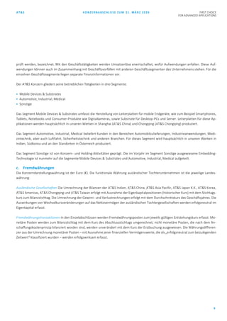 AT&S KONZERNABSCHLUSS ZUM 31. MÄRZ 2020 FIRST CHOICE
FOR ADVANCED APPLICATIONS
9
prüft werden, bezeichnet. Mit den Geschäftstätigkeiten werden Umsatzerlöse erwirtschaftet, wofür Aufwendungen anfallen. Diese Auf-
wendungen können auch im Zusammenhang mit Geschäftsvorfällen mit anderen Geschäftssegmenten des Unternehmens stehen. Für die
einzelnen Geschäftssegmente liegen separate Finanzinformationen vor.
Der AT&S Konzern gliedert seine betrieblichen Tätigkeiten in drei Segmente:
 Mobile Devices & Substrates
 Automotive, Industrial, Medical
 Sonstige
Das Segment Mobile Devices & Substrates umfasst die Herstellung von Leiterplatten für mobile Endgeräte, wie zum Beispiel Smartphones,
Tablets, Notebooks und Consumer-Produkte wie Digitalkameras, sowie Substrate für Desktop-PCs und Server. Leiterplatten für diese Ap-
plikationen werden hauptsächlich in unseren Werken in Shanghai (AT&S China) und Chongqing (AT&S Chongqing) produziert.
Das Segment Automotive, Industrial, Medical beliefert Kunden in den Bereichen Automobilzulieferungen, Industrieanwendungen, Medi-
zintechnik, aber auch Luftfahrt, Sicherheitstechnik und anderen Branchen. Für dieses Segment wird hauptsächlich in unseren Werken in
Indien, Südkorea und an den Standorten in Österreich produziert.
Das Segment Sonstige ist von Konzern- und Holding-Aktivitäten geprägt. Die im Vorjahr im Segment Sonstige ausgewiesene Embedding-
Technologie ist nunmehr auf die Segmente Mobile Devices & Substrates und Automotive, Industrial, Medical aufgeteilt.
c. Fremdwährungen
Die Konzerndarstellungswährung ist der Euro (€). Die funktionale Währung ausländischer Tochterunternehmen ist die jeweilige Landes-
währung.
Ausländische Gesellschaften Die Umrechnung der Bilanzen der AT&S Indien, AT&S China, AT&S Asia Pacific, AT&S Japan K.K., AT&S Korea,
AT&S Americas, AT&S Chongqing und AT&S Taiwan erfolgt mit Ausnahme der Eigenkapitalpositionen (historischer Kurs) mit dem Stichtags-
kurs zum Bilanzstichtag. Die Umrechnung der Gewinn- und Verlustrechnungen erfolgt mit dem Durchschnittskurs des Geschäftsjahres. Die
Auswirkungen von Wechselkursveränderungen auf das Nettovermögen der ausländischen Tochtergesellschaften werden erfolgsneutral im
Eigenkapital erfasst.
Fremdwährungstransaktionen In den Einzelabschlüssen werden Fremdwährungsposten zum jeweils gültigen Entstehungskurs erfasst. Mo-
netäre Posten werden zum Bilanzstichtag mit dem Kurs des Abschlussstichtags umgerechnet; nicht monetäre Posten, die nach dem An-
schaffungskostenprinzip bilanziert worden sind, werden unverändert mit dem Kurs der Erstbuchung ausgewiesen. Die Währungsdifferen-
zen aus der Umrechnung monetärer Posten – mit Ausnahme jener finanziellen Vermögenswerte, die als „erfolgsneutral zum beizulegenden
Zeitwert“ klassifiziert wurden – werden erfolgswirksam erfasst.
 