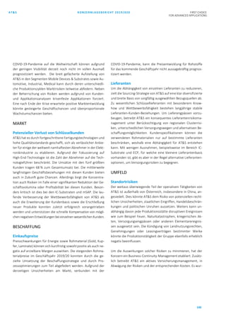 AT&S KONZERNLAGEBERICHT 2019/020 FIRST CHOICE
FOR ADVANCED APPLICATIONS
100
COVID-19-Pandemie auf die Weltwirtschaft können aufgrund
der geringen Visibilität derzeit noch nicht im vollen Ausmaß
prognostiziert werden. Die breit gefächerte Aufstellung von
AT&S in den Segmenten Mobile Devices & Substrates sowie Au-
tomotive, Industrial, Medical kann durch deren unterschiedli-
che Produktionszyklen Marktrisiken teilweise abfedern. Neben
der Beherrschung von Risiken werden aufgrund von Kunden-
und Applikationsanalysen krisenfeste Applikationen forciert.
Eine nach Ende der Krise erwartete positive Marktentwicklung
könnte gesteigerte Geschäftschancen und überproportionale
Wachstumschancen bieten.
MARKT
Potenzieller Verlust von Schlüsselkunden
AT&S hat es durch fortgeschrittene Fertigungstechnologien und
hohe Qualitätsstandards geschafft, sich als verlässlicher Anbie-
ter für einige der weltweit namhaftesten Abnehmer in der Elekt-
ronikindustrie zu etablieren. Aufgrund der Fokussierung auf
High-End-Technologie ist die Zahl der Abnehmer auf die Tech-
nologieführer beschränkt. Die Umsätze mit den fünf größten
Kunden tragen 68 % zum Gesamtumsatz bei. Die mittlerweile
langfristigen Geschäftsbeziehungen mit diesen Kunden bieten
auch in Zukunft gute Chancen. Allerdings birgt die Konzentra-
tion auch Risiken im Falle einer signifikanten Reduktion der Ge-
schäftsvolumina oder Profitabilität bei diesen Kunden. Beson-
ders kritisch ist dies bei den IC-Substraten und mSAP. Die lau-
fende Verbesserung der Wettbewerbsfähigkeit von AT&S als
auch die Erweiterung der Kundenbasis sowie die Erschließung
neuer Produkte konnten zuletzt erfolgreich vorangetrieben
werden und unterstützen die schnelle Kompensation von mögli-
chen negativen Entwicklungen beieinzelnen wesentlichenKunden.
BESCHAFFUNG
Einkaufspreise
Preisschwankungen für Energie sowie Rohmaterial (Gold, Kup-
fer, Laminate) können sich kurzfristig sowohl positiv als auch ne-
gativ auf erzielbare Margen auswirken. Die steigenden Rohma-
terialpreise im Geschäftsjahr 2019/20 konnten durch die ge-
zielte Umsetzung der Beschaffungsstrategie und durch Pro-
zessoptimierungen zum Teil abgefedert werden. Aufgrund der
derzeitigen Unsicherheiten am Markt, verbunden mit der
COVID-19-Pandemie, kann die Preisentwicklung für Rohstoffe
für das kommende Geschäftsjahr nicht aussagekräftig prognos-
tiziert werden.
Lieferanten
Um die Abhängigkeit von einzelnen Lieferanten zu reduzieren,
zielt die Sourcing-Strategie von AT&S auf eine klar diversifizierte
und breite Basis von sorgfältig ausgewählten Bezugsquellen ab.
Zu wesentlichen Schlüssellieferanten mit besonderem Know-
how und Wettbewerbsfähigkeit bestehen langjährige stabile
Lieferanten-Kunden-Beziehungen. Um Lieferengpässen vorzu-
beugen, betreibt AT&S ein konsequentes Lieferantenrisikoma-
nagement unter Berücksichtigung von regionalen Clusterrisi-
ken, unterschiedlichen Versorgungswegen und alternativen Be-
schaffungsmöglichkeiten. Kundenspezifikationen können die
verwendeten Rohmaterialien nur auf bestimmte Lieferanten
beschränken, weshalb eine Abhängigkeit für AT&S entstehen
kann. Mit wenigen Ausnahmen, beispielsweise im Bereich IC-
Substrate und ECP, für welche eine kleinere Lieferantenbasis
vorhanden ist, gibt es aber in der Regel alternative Lieferanten-
optionen, um Versorgungsrisiken zu begegnen.
UMFELD
Standortrisiken
Der weitaus überwiegende Teil der operativen Tätigkeiten von
AT&S ist außerhalb von Österreich, insbesondere in China, an-
gesiedelt. Dies könnte AT&S dem Risiko von potenziellen recht-
lichen Unsicherheiten, staatlichen Eingriffen, Handelsbeschrän-
kungen und politischen Unruhen aussetzen. Weiters kann un-
abhängig davon jede Produktionsstätte disruptiven Ereignissen
wie zum Beispiel Feuer, Naturkatastrophen, kriegerischen Ak-
ten, Versorgungsengpässen oder anderen Elementarereignis-
sen ausgesetzt sein. Die Kündigung von Landnutzungsrechten,
Genehmigungen oder Leasingverträgen bestimmter Werke
könnte die Produktionstätigkeit der Gruppe ebenfalls erheblich
negativ beeinflussen.
Um die Auswirkungen solcher Risiken zu minimieren, hat der
Konzern ein Business-Continuity-Management etabliert. Zusätz-
lich betreibt AT&S ein aktives Versicherungsmanagement, in
Abwägung der Risiken und der entsprechenden Kosten. Es wur-
 