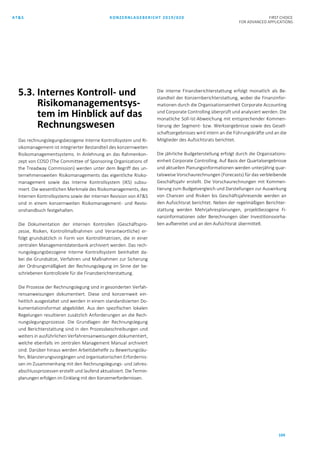 AT&S KONZERNLAGEBERICHT 2019/020 FIRST CHOICE
FOR ADVANCED APPLICATIONS
104
5.3. Internes Kontroll- und
Risikomanagementsys-
tem im Hinblick auf das
Rechnungswesen
Das rechnungslegungsbezogene Interne Kontrollsystem und Ri-
sikomanagement ist integrierter Bestandteil des konzernweiten
Risikomanagementsystems. In Anlehnung an das Rahmenkon-
zept von COSO (The Committee of Sponsoring Organizations of
the Treadway Commission) werden unter dem Begriff des un-
ternehmensweiten Risikomanagements das eigentliche Risiko-
management sowie das Interne Kontrollsystem (IKS) subsu-
miert. Die wesentlichen Merkmale des Risikomanagements, des
Internen Kontrollsystems sowie der internen Revision von AT&S
sind in einem konzernweiten Risikomanagement- und Revisi-
onshandbuch festgehalten.
Die Dokumentation der internen Kontrollen (Geschäftspro-
zesse, Risiken, Kontrollmaßnahmen und Verantwortliche) er-
folgt grundsätzlich in Form von Kontrollmatrizen, die in einer
zentralen Managementdatenbank archiviert werden. Das rech-
nungslegungsbezogene Interne Kontrollsystem beinhaltet da-
bei die Grundsätze, Verfahren und Maßnahmen zur Sicherung
der Ordnungsmäßigkeit der Rechnungslegung im Sinne der be-
schriebenen Kontrollziele für die Finanzberichterstattung.
Die Prozesse der Rechnungslegung sind in gesonderten Verfah-
rensanweisungen dokumentiert. Diese sind konzernweit ein-
heitlich ausgestaltet und werden in einem standardisierten Do-
kumentationsformat abgebildet. Aus den spezifischen lokalen
Regelungen resultieren zusätzlich Anforderungen an die Rech-
nungslegungsprozesse. Die Grundlagen der Rechnungslegung
und Berichterstattung sind in den Prozessbeschreibungen und
weiters in ausführlichen Verfahrensanweisungen dokumentiert,
welche ebenfalls im zentralen Management Manual archiviert
sind. Darüber hinaus werden Arbeitsbehelfe zu Bewertungsläu-
fen, Bilanzierungsvorgängen und organisatorischen Erfordernis-
sen im Zusammenhang mit den Rechnungslegungs- und Jahres-
abschlussprozessen erstellt und laufend aktualisiert. Die Termin-
planungen erfolgen im Einklang mit den Konzernerfordernissen.
Die interne Finanzberichterstattung erfolgt monatlich als Be-
standteil der Konzernberichterstattung, wobei die Finanzinfor-
mationen durch die Organisationseinheit Corporate Accounting
und Corporate Controlling überprüft und analysiert werden. Die
monatliche Soll-Ist-Abweichung mit entsprechender Kommen-
tierung der Segment- bzw. Werksergebnisse sowie des Gesell-
schaftsergebnisses wird intern an die Führungskräfte und an die
Mitglieder des Aufsichtsrats berichtet.
Die jährliche Budgeterstellung erfolgt durch die Organisations-
einheit Corporate Controlling. Auf Basis der Quartalsergebnisse
und aktuellen Planungsinformationen werden unterjährig quar-
talsweise Vorschaurechnungen (Forecasts) für das verbleibende
Geschäftsjahr erstellt. Die Vorschaurechnungen mit Kommen-
tierung zum Budgetvergleich und Darstellungen zur Auswirkung
von Chancen und Risiken bis Geschäftsjahresende werden an
den Aufsichtsrat berichtet. Neben der regelmäßigen Berichter-
stattung werden Mehrjahresplanungen, projektbezogene Fi-
nanzinformationen oder Berechnungen über Investitionsvorha-
ben aufbereitet und an den Aufsichtsrat übermittelt.
 