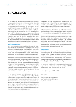 AT&S KONZERNLAGEBERICHT 2019/020 FIRST CHOICE
FOR ADVANCED APPLICATIONS
105
Die mit Beginn des Jahres 2020 einsetzende COVID-19-Pande-
mie und die damit verbundenen Krisenmaßnahmen haben die
Wirtschaftsaktivität weltweit gebremst und zu substanziellen
Herabstufungen der BIP-Prognosen für 2020 geführt. Die glo-
bale BIP-Wachstumsprognose für 2020 sollte aufgrund der Aus-
wirkungen der Krisenmaßnahmen in den wichtigsten Volkswirt-
schaften bis Ende April 2020 bereits von 2,9 % auf 0,4 % (OECD,
März und April 2020) sinken. Andere Prognosen sehen bereits
für 2020 ein global negatives BIP-Wachstum von -2,8 % (Oxford
Economics, April 2020) bis zu -4,2 % (IC Insights, April 2020).
Diese Abweichungen spiegeln die sehr starke Volatilität der aktuel-
len Situation wider. Eine Erholung der Weltwirtschaft wird derzeit
voraussichtlich mit dem Jahr 2021 erwartet (OECD, März 2020).
AT&S bleibt auf Kurs
Dank seiner strategischen Ausrichtung sieht sich AT&S gut vorbe-
reitet,die aktuelle Krise erfolgreich zu bewältigen undan den wei-
terhin intakten Trends im Markt mittelfristig positiv zu partizipie-
ren. Auch wenn das Unternehmen bisher nicht essenziell von Stö-
rungen in der Lieferkette betroffen ist, kann es in den kommen-
den Monaten zu Einflüssen auf die Kundennachfrage kommen.
Aufgrund der sehr eingeschränkten Visibilität gepaart mit hoher
Volatilität in den Märkten wird AT&S in den kommenden Quar-
talen Maßnahmen ergreifen, die flexibles und schnelles Han-
deln entsprechend den sich ändernden Rahmenbedingungen
ermöglichen. Dazu gehört u.a. eine sehr konsequente Kosten-
und Ausgabenkontrolle, straffes Management der Supply Chain
und engste Interaktion mit den Kunden und Geschäftspartnern.
Parallel wird daran gearbeitet, sich auf Szenarien für die Zeit
nach der Krise systematisch vorzubereiten.
Für die einzelnen Segmente von AT&S gestalten sich die Erwar-
tungen für das laufende Geschäftsjahr derzeit wie folgt: Bei den
mobilen Endgeräten kann es aufgrund der geringen Visibilität zu
Verschiebungen bei Produktneuanläufen kommen. Im Bereich
Automotive ist diese ebenfalls gering, so dass die konkrete Ent-
wicklung hier abzuwarten bleibt. Der Bereich Industrie wird sich
wie im Vorjahr weiter auf niedrigerem Niveau entwickeln. Für
medizintechnische Anwendungen wird eine stabile Entwicklung
erwartet. Weiterhin stark wird gemäß den vorliegenden Prog-
nosen die Nachfrage nach IC-Substraten sein.
Operativ wird sich AT&S im laufenden Jahr auf die optimale Nut-
zung bestehender und den Aufbau von neuen Kapazitäten vor al-
lem fürIC-Substrate in Chongqing konzentrierenund allenvoran den
Ausbau seiner geschäftlichen Performance weitervorantreiben.
Auf Basis der aktuellen Informationen und der Erwartung einer üb-
lichen Saisonalität erwartet AT&S für das erste Quartal eine solide
Performance mit einem Umsatz und EBITDA auf Vorjahresniveau.
Die wirtschaftlichen Auswirkungen aufgrund der COVID-19-Pan-
demie sind schwer vorhersagbar und führen insoweit zu einer
deutlichen Prognoseunsicherheit. Daher wird AT&S in diesem
Geschäftsjahr laufend über die jüngsten Ereignisse in den Märk-
ten sowie im Unternehmen berichten und eine Aktualisierun-
gen des Ausblicks vornehmen, sobald die wirtschaftlichen Rah-
menbedingungen besser quantifizierbar sind.
Investitionen
Der Vorstand sieht die künftigen Markttrends als umfassend in-
takt. Deshalb wird AT&S sein Investitionsprogramm für neue Ka-
pazitäten und Technologien wie bereits angekündigt im laufen-
den Geschäftsjahr fortsetzen. Im Sinne der Ausgabendisziplin
wird für Basisinvestitionen (Instandhaltung und Technologie-
Upgrades) in Abhängigkeit von der Marktentwicklung ein redu-
ziertes Budget von bis zu 80 Mio. € veranschlagt.
Im Rahmen der strategischen Projekte plant das Management
– je nach Projektfortschritt – für das Geschäftsjahr 2020/21
Investitionen in einer Höhe von bis zu 410 Mio. €.
Leoben-Hinterberg, am 13. Mai 2020
Der Vorstand
DI (FH) Andreas Gerstenmayer e.h.
Mag.a
Monika Stoisser-Göhring e.h.
Ing. Heinz Moitzi e.h.
6. AUSBLICK
 
