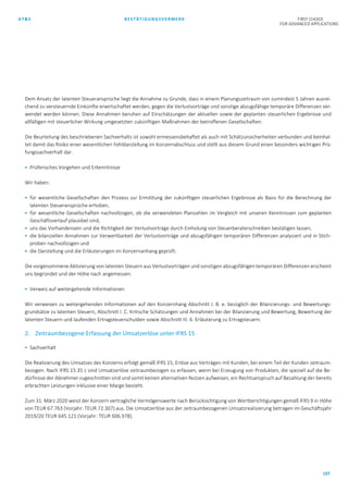 AT&S BESTÄTIGUNGSVERMERK FIRST CHOICE
FOR ADVANCED APPLICATIONS
107
Dem Ansatz der latenten Steueransprüche liegt die Annahme zu Grunde, dass in einem Planungszeitraum von zumindest 5 Jahren ausrei-
chend zu versteuernde Einkünfte erwirtschaftet werden, gegen die Verlustvorträge und sonstige abzugsfähige temporäre Differenzen ver-
wendet werden können. Diese Annahmen beruhen auf Einschätzungen der aktuellen sowie der geplanten steuerlichen Ergebnisse und
allfälligen mit steuerlicher Wirkung umgesetzten zukünftigen Maßnahmen der betroffenen Gesellschaften.
Die Beurteilung des beschriebenen Sachverhalts ist sowohl ermessensbehaftet als auch mit Schätzunsicherheiten verbunden und beinhal-
tet damit das Risiko einer wesentlichen Fehldarstellung im Konzernabschluss und stellt aus diesem Grund einen besonders wichtigen Prü-
fungssachverhalt dar.
 Prüferisches Vorgehen und Erkenntnisse
Wir haben:
 für wesentliche Gesellschaften den Prozess zur Ermittlung der zukünftigen steuerlichen Ergebnisse als Basis für die Berechnung der
latenten Steueransprüche erhoben,
 für wesentliche Gesellschaften nachvollzogen, ob die verwendeten Planzahlen im Vergleich mit unseren Kenntnissen zum geplanten
Geschäftsverlauf plausibel sind,
 uns das Vorhandensein und die Richtigkeit der Verlustvorträge durch Einholung von Steuerberaterschreiben bestätigen lassen,
 die bilanziellen Annahmen zur Verwertbarkeit der Verlustvorträge und abzugsfähigen temporären Differenzen analysiert und in Stich-
proben nachvollzogen und
 die Darstellung und die Erläuterungen im Konzernanhang geprüft.
Die vorgenommene Aktivierung von latenten Steuern aus Verlustvorträgen und sonstigen abzugsfähigen temporären Differenzen erscheint
uns begründet und der Höhe nach angemessen.
 Verweis auf weitergehende Informationen
Wir verweisen zu weitergehenden Informationen auf den Konzernhang Abschnitt I. B. e. bezüglich der Bilanzierungs- und Bewertungs-
grundsätze zu latenten Steuern, Abschnitt I. C. Kritische Schätzungen und Annahmen bei der Bilanzierung und Bewertung, Bewertung der
latenten Steuern und laufenden Ertragsteuerschulden sowie Abschnitt III. 6. Erläuterung zu Ertragsteuern.
2. Zeitraumbezogene Erfassung der Umsatzerlöse unter IFRS 15
 Sachverhalt
Die Realisierung des Umsatzes des Konzerns erfolgt gemäß IFRS 15, Erlöse aus Verträgen mit Kunden, bei einem Teil der Kunden zeitraum-
bezogen. Nach IFRS 15.35 c sind Umsatzerlöse zeitraumbezogen zu erfassen, wenn bei Erzeugung von Produkten, die speziell auf die Be-
dürfnisse der Abnehmer zugeschnitten sind und somit keinen alternativen Nutzen aufweisen, ein Rechtsanspruch auf Bezahlung der bereits
erbrachten Leistungen inklusive einer Marge besteht.
Zum 31. März 2020 weist der Konzern vertragliche Vermögenswerte nach Berücksichtigung von Wertberichtigungen gemäß IFRS 9 in Höhe
von TEUR 67.763 (Vorjahr: TEUR 72.307) aus. Die Umsatzerlöse aus der zeitraumbezogenen Umsatzrealisierung betragen im Geschäftsjahr
2019/20 TEUR 645.121 (Vorjahr: TEUR 606.978).
 