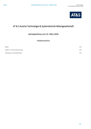 AT&S JAHRESABSCHLUSS ZUM 31. MÄRZ 2020 FIRST CHOICE
FOR ADVANCED APPLICATIONS
112
AT & S Austria Technologie & Systemtechnik Aktiengesellschaft
Jahresabschluss zum 31. März 2020
Inhaltsverzeichnis
Bilanz 113
Gewinn- und Verlustrechnung 114
Anhang zum Jahresabschluss 115
 