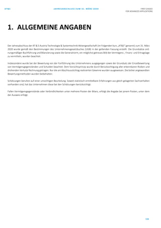 AT&S JAHRESABSCHLUSS ZUM 31. MÄRZ 2020 FIRST CHOICE
FOR ADVANCED APPLICATIONS
116
Der Jahresabschluss der AT & S Austria Technologie & Systemtechnik Aktiengesellschaft (im Folgenden kurz „AT&S“ genannt) zum 31. März
2020 wurde gemäß den Bestimmungen des Unternehmensgesetzbuches (UGB) in der geltenden Fassung erstellt. Die Grundsätze ord-
nungsmäßiger Buchführung und Bilanzierung sowie die Generalnorm, ein möglichst getreues Bild der Vermögens-, Finanz- und Ertragslage
zu vermitteln, wurden beachtet.
Insbesondere wurde bei der Bewertung von der Fortführung des Unternehmens ausgegangen sowie der Grundsatz der Einzelbewertung
von Vermögensgegenständen und Schulden beachtet. Dem Vorsichtsprinzip wurde durch Berücksichtigung aller erkennbaren Risiken und
drohenden Verluste Rechnung getragen. Nur die am Abschlussstichtag realisierten Gewinne wurden ausgewiesen. Die bisher angewandten
Bewertungsmethoden wurden beibehalten.
Schätzungen beruhen auf einer umsichtigen Beurteilung. Soweit statistisch ermittelbare Erfahrungen aus gleich gelagerten Sachverhalten
vorhanden sind, hat das Unternehmen diese bei den Schätzungen berücksichtigt.
Fallen Vermögensgegenstände oder Verbindlichkeiten unter mehrere Posten der Bilanz, erfolgt die Angabe bei jenem Posten, unter dem
der Ausweis erfolgt.
1. ALLGEMEINE ANGABEN
 