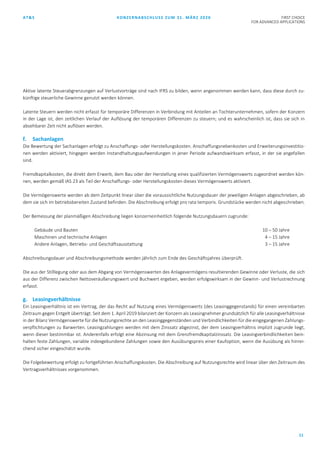 AT&S KONZERNABSCHLUSS ZUM 31. MÄRZ 2020 FIRST CHOICE
FOR ADVANCED APPLICATIONS
11
Aktive latente Steuerabgrenzungen auf Verlustvorträge sind nach IFRS zu bilden, wenn angenommen werden kann, dass diese durch zu-
künftige steuerliche Gewinne genutzt werden können.
Latente Steuern werden nicht erfasst für temporäre Differenzen in Verbindung mit Anteilen an Tochterunternehmen, sofern der Konzern
in der Lage ist, den zeitlichen Verlauf der Auflösung der temporären Differenzen zu steuern; und es wahrscheinlich ist, dass sie sich in
absehbarer Zeit nicht auflösen werden.
f. Sachanlagen
Die Bewertung der Sachanlagen erfolgt zu Anschaffungs- oder Herstellungskosten. Anschaffungsnebenkosten und Erweiterungsinvestitio-
nen werden aktiviert, hingegen werden Instandhaltungsaufwendungen in jener Periode aufwandswirksam erfasst, in der sie angefallen
sind.
Fremdkapitalkosten, die direkt dem Erwerb, dem Bau oder der Herstellung eines qualifizierten Vermögenswerts zugeordnet werden kön-
nen, werden gemäß IAS 23 als Teil der Anschaffungs- oder Herstellungskosten dieses Vermögenswerts aktiviert.
Die Vermögenswerte werden ab dem Zeitpunkt linear über die voraussichtliche Nutzungsdauer der jeweiligen Anlagen abgeschrieben, ab
dem sie sich im betriebsbereiten Zustand befinden. Die Abschreibung erfolgt pro rata temporis. Grundstücke werden nicht abgeschrieben.
Der Bemessung der planmäßigen Abschreibung liegen konzerneinheitlich folgende Nutzungsdauern zugrunde:
Gebäude und Bauten 10 – 50 Jahre
Maschinen und technische Anlagen 4 – 15 Jahre
Andere Anlagen, Betriebs- und Geschäftsausstattung 3 – 15 Jahre
Abschreibungsdauer und Abschreibungsmethode werden jährlich zum Ende des Geschäftsjahres überprüft.
Die aus der Stilllegung oder aus dem Abgang von Vermögenswerten des Anlagevermögens resultierenden Gewinne oder Verluste, die sich
aus der Differenz zwischen Nettoveräußerungswert und Buchwert ergeben, werden erfolgswirksam in der Gewinn- und Verlustrechnung
erfasst.
g. Leasingverhältnisse
Ein Leasingverhältnis ist ein Vertrag, der das Recht auf Nutzung eines Vermögenswerts (des Leasinggegenstands) für einen vereinbarten
Zeitraum gegen Entgelt überträgt. Seit dem 1. April 2019 bilanziert der Konzern als Leasingnehmer grundsätzlich für alle Leasingverhältnisse
in der Bilanz Vermögenswerte für die Nutzungsrechte an den Leasinggegenständen und Verbindlichkeiten für die eingegangenen Zahlungs-
verpflichtungen zu Barwerten. Leasingzahlungen werden mit dem Zinssatz abgezinst, der dem Leasingverhältnis implizit zugrunde liegt,
wenn dieser bestimmbar ist. Anderenfalls erfolgt eine Abzinsung mit dem Grenzfremdkapitalzinssatz. Die Leasingverbindlichkeiten bein-
halten feste Zahlungen, variable indexgebundene Zahlungen sowie den Ausübungspreis einer Kaufoption, wenn die Ausübung als hinrei-
chend sicher eingeschätzt wurde.
Die Folgebewertung erfolgt zu fortgeführten Anschaffungskosten. Die Abschreibung auf Nutzungsrechte wird linear über den Zeitraum des
Vertragsverhältnisses vorgenommen.
 