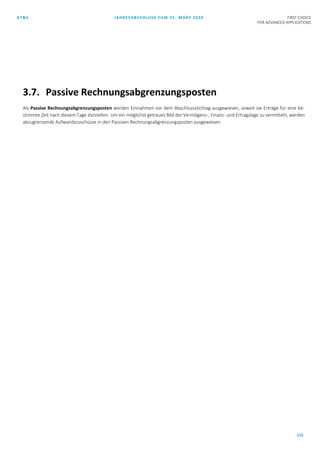 AT&S JAHRESABSCHLUSS ZUM 31. MÄRZ 2020 FIRST CHOICE
FOR ADVANCED APPLICATIONS
121
3.7. Passive Rechnungsabgrenzungsposten
Als Passive Rechnungsabgrenzungsposten werden Einnahmen vor dem Abschlussstichtag ausgewiesen, soweit sie Erträge für eine be-
stimmte Zeit nach diesem Tage darstellen. Um ein möglichst getreues Bild der Vermögens-, Finanz- und Ertragslage zu vermitteln, werden
abzugrenzende Aufwandszuschüsse in den Passiven Rechnungsabgrenzungsposten ausgewiesen.
 