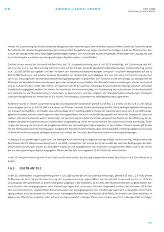 AT&S JAHRESABSCHLUSS ZUM 31. MÄRZ 2020 FIRST CHOICE
FOR ADVANCED APPLICATIONS
126
hierbei mit Zustimmung des Aufsichtsrats das Bezugsrecht der Aktionäre ganz oder teilweise auszuschließen, sowie mit Zustimmung des
Aufsichtsrats die näheren Ausgabebedingungen (insbesondere Ausgabebetrag, Gegenstand der Sacheinlage, Inhalt der Aktienrechte, Aus-
schluss der Bezugsrechte etc.) festzulegen (genehmigtes Kapital). Der Aufsichtsrat wurde ermächtigt, Änderungen der Satzung, die sich
durch die Ausgabe von Aktien aus dem genehmigten Kapital ergeben, zu beschließen.
Darüber hinaus wurde der Vorstand mit Beschluss der 25. Hauptversammlung vom 4. Juli 2019 ermächtigt, mit Zustimmung des Auf-
sichtsrats bis zum 3. Juli 2024 einmalig oder mehrmals auf den Inhaber lautende Wandelschuldverschreibungen im Gesamtbetrag von bis
zu € 150.000.000,00 auszugeben und den Inhabern von Wandelschuldverschreibungen Umtausch- und/oder Bezugsrechte auf bis zu
19.425.000 Stück neue, auf Inhaber lautende Stückaktien der Gesellschaft nach Maßgabe der vom Vorstand, mit Zustimmung des Auf-
sichtsrats, festzulegenden Wandelschuldverschreibungsbedingungen zu gewähren. Der Vorstand wurde ermächtigt, das Bezugsrecht der
Aktionäre auf Wandelschuldverschreibungen ganz oder teilweise auszuschließen. Die Wandelschuldverschreibungen können auch durch
eine zu hundert Prozent direkt oder indirekt im Eigentum der AT & S Austria Technologie & Systemtechnik Aktiengesellschaft stehenden
Gesellschaft ausgegeben werden. Für diesen Fall wurde der Vorstand ermächtigt, mit Zustimmung des Aufsichtsrats für die Gesellschaft
eine Garantie für die Wandelschuldverschreibungen zu übernehmen und den Inhabern der Wandelschuldverschreibungen Umtausch-
und/oder Bezugsrechte auf Aktien der AT & S Austria Technologie & Systemtechnik Aktiengesellschaft zu gewähren.
Außerdem wurde in diesem Zusammenhang das Grundkapital der Gesellschaft gemäß § 159 Abs. 2 Z 1 AktG um bis zu € 21.367.500,00
durch Ausgabe von bis zu 19.425.000 Stück neuer, auf Inhaber lautende Stückaktien bedingt erhöht. Diese bedingte Kapitalerhöhung wird
nur insoweit durchgeführt, als Inhaber von auf Grundlage des Ermächtigungsbeschlusses der Hauptversammlung vom 4. Juli 2019 ausge-
gebenen Wandelschuldverschreibungen von dem ihnen gewährten Umtausch- und/oder Bezugsrecht auf Aktien der Gesellschaft Gebrauch
machen. Der Vorstand wurde weiters ermächtigt, mit Zustimmung des Aufsichtsrats die weiteren Einzelheiten der Durchführung der be-
dingten Kapitalerhöhung festzusetzen (insbesondere Ausgabebetrag, Inhalt der Aktienrechte). Der Aufsichtsrat wurde ermächtigt, Ände-
rungen der Satzung, die sich durch die Ausgabe der Aktien aus dem bedingten Kapital ergeben, zu beschließen. Entsprechendes gilt für den
Fall der Nichtausübung der Ermächtigung zur Ausgabe der Wandelschuldverschreibungen nach Ablauf des Ermächtigungszeitraumes sowie
im Falle der Nichtnutzung des bedingten Kapitals nach Ablauf der Frist nach den Wandelschuldverschreibungsbedingungen.
In Bezug auf das genehmigte Kapital bzw. die bedingte Kapitalerhöhung ist folgende betragsmäßige Determinierung, entsprechend den
Beschlüssen der 25. Hauptversammlung vom 4. Juli 2019, zu beachten: Die Summe aus (i) der Anzahl der nach den Bedingungen der Wan-
delschuldverschreibungen jeweils aus bedingtem Kapital aktuell ausgegebenen oder potentiell auszugebenden Aktien und (ii) der Anzahl
der aus dem genehmigten Kapital ausgegeben Aktien darf die Zahl von insgesamt 19.425.000 nicht überschreiten.
In der 25. Hauptversammlung vom 4. Juli 2019 wurde beschlossen, die Satzung entsprechend dieser Beschlüsse in § 4 (Grundkapital) zu
ändern.
4.6.3. EIGENE ANTEILE
In der 25. ordentlichen Hauptversammlung vom 4. Juli 2019 wurde der Vorstand erneut ermächtigt, gemäß § 65 Abs. 1 Z 8 AktG binnen
30 Monaten ab dem Tag der Beschlussfassung der Hauptversammlung, eigene Aktien der Gesellschaft im Ausmaß von bis zu 10 % des
Grundkapitals der Gesellschaft zu einem niedrigsten Gegenwert, der höchstens 30 % unter dem durchschnittlichen, ungewichteten Bör-
senschlusskurs der vorangegangenen zehn Handelstage liegen darf, und einem höchsten Gegenwert je Aktie, der höchstens 30 % über
dem durchschnittlichen, ungewichteten Börsenschlusskurs der vorangegangenen zehn Handelstage liegen darf, zu erwerben. Die Ermäch-
tigung umfasst auch den Erwerb von Aktien durch Tochtergesellschaften der Gesellschaft (§ 66 AktG). Der Erwerb kann über die Börse, im
Wege eines öffentlichen Angebots oder auf eine sonstige gesetzlich zulässige Weise und zu jedem gesetzlich zulässigen Zweck erfolgen.
 