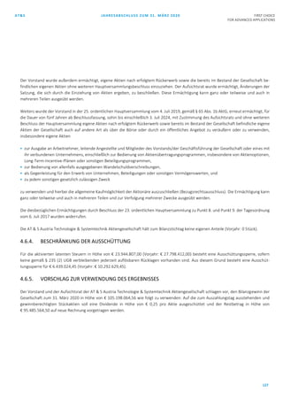 AT&S JAHRESABSCHLUSS ZUM 31. MÄRZ 2020 FIRST CHOICE
FOR ADVANCED APPLICATIONS
127
Der Vorstand wurde außerdem ermächtigt, eigene Aktien nach erfolgtem Rückerwerb sowie die bereits im Bestand der Gesellschaft be-
findlichen eigenen Aktien ohne weiteren Hauptversammlungsbeschluss einzuziehen. Der Aufsichtsrat wurde ermächtigt, Änderungen der
Satzung, die sich durch die Einziehung von Aktien ergeben, zu beschließen. Diese Ermächtigung kann ganz oder teilweise und auch in
mehreren Teilen ausgeübt werden.
Weiters wurde der Vorstand in der 25. ordentlichen Hauptversammlung vom 4. Juli 2019, gemäß § 65 Abs. 1b AktG, erneut ermächtigt, für
die Dauer von fünf Jahren ab Beschlussfassung, sohin bis einschließlich 3. Juli 2024, mit Zustimmung des Aufsichtsrats und ohne weiteren
Beschluss der Hauptversammlung eigene Aktien nach erfolgtem Rückerwerb sowie bereits im Bestand der Gesellschaft befindliche eigene
Aktien der Gesellschaft auch auf andere Art als über die Börse oder durch ein öffentliches Angebot zu veräußern oder zu verwenden,
insbesondere eigene Aktien
 zur Ausgabe an Arbeitnehmer, leitende Angestellte und Mitglieder des Vorstands/der Geschäftsführung der Gesellschaft oder eines mit
ihr verbundenen Unternehmens, einschließlich zur Bedienung von Aktienübertragungsprogrammen, insbesondere von Aktienoptionen,
Long-Term-Incentive-Plänen oder sonstigen Beteiligungsprogrammen,
 zur Bedienung von allenfalls ausgegebenen Wandelschuldverschreibungen,
 als Gegenleistung für den Erwerb von Unternehmen, Beteiligungen oder sonstigen Vermögenswerten, und
 zu jedem sonstigen gesetzlich zulässigen Zweck
zu verwenden und hierbei die allgemeine Kaufmöglichkeit der Aktionäre auszuschließen (Bezugsrechtsausschluss). Die Ermächtigung kann
ganz oder teilweise und auch in mehreren Teilen und zur Verfolgung mehrerer Zwecke ausgeübt werden.
Die diesbezüglichen Ermächtigungen durch Beschluss der 23. ordentlichen Hauptversammlung zu Punkt 8. und Punkt 9. der Tagesordnung
vom 6. Juli 2017 wurden widerrufen.
Die AT & S Austria Technologie & Systemtechnik Aktiengesellschaft hält zum Bilanzstichtag keine eigenen Anteile (Vorjahr: 0 Stück).
4.6.4. BESCHRÄNKUNG DER AUSSCHÜTTUNG
Für die aktivierten latenten Steuern in Höhe von € 23.944.807,00 (Vorjahr: € 27.798.412,00) besteht eine Ausschüttungssperre, sofern
keine gemäß § 235 (2) UGB verbleibenden jederzeit auflösbaren Rücklagen vorhanden sind. Aus diesem Grund besteht eine Ausschüt-
tungssperre für € 6.439.024,45 (Vorjahr: € 10.292.629,45).
4.6.5. VORSCHLAG ZUR VERWENDUNG DES ERGEBNISSES
Der Vorstand und der Aufsichtsrat der AT & S Austria Technologie & Systemtechnik Aktiengesellschaft schlagen vor, den Bilanzgewinn der
Gesellschaft zum 31. März 2020 in Höhe von € 105.198.064,56 wie folgt zu verwenden: Auf die zum Auszahlungstag ausstehenden und
gewinnberechtigten Stückaktien soll eine Dividende in Höhe von € 0,25 pro Aktie ausgeschüttet und der Restbetrag in Höhe von
€ 95.485.564,50 auf neue Rechnung vorgetragen werden.
 