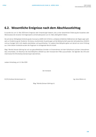 AT&S JAHRESABSCHLUSS ZUM 31. MÄRZ 2020 FIRST CHOICE
FOR ADVANCED APPLICATIONS
138
6.2. Wesentliche Ereignisse nach dem Abschlussstichtag
Es wurden bis zum 13. Mai 2020 keine Ereignisse oder Entwicklungen bekannt, die zu einer wesentlichen Änderung des Ausweises oder
Wertansatzes der einzelnen Vermögenswerte und Schuldenposten zum 31. März 2020 geführt hätten.
Die seit Jänner 2020 globale Verbreitung des Coronavirus (SARS-CoV-2) führte zu teilweise erheblichen Maßnahmen der Regierungen welt-
weit zur Eindämmung der Pandemie. Die daraus resultierenden Auswirkungen auf die Weltwirtschaft sowie den Jahresabschluss 2020/21
sind aus heutiger Sicht nicht objektiv abschätzbar und quantifizierbar. Für spätere Geschäftsjahre gehen wir derzeit von einer Erholung
aus. Unter diesem Vorbehalt wurden die Prognosen im vorliegenden Bericht erstellt.
Mag.a
Monika Stoisser-Göhring hat sich aus gesundheitlichen Gründen im Einvernehmen mit dem Aufsichtsrat und dem Unternehmen
dazu entschieden, mit Abschluss des Geschäftsjahres 2019/20 aus dem Vorstand der AT&S auszuscheiden. Die Agenden des CFO wird
interimistisch DI (FH) Andreas Gerstenmayer übernehmen.
Leoben-Hinterberg, am 13. Mai 2020
Der Vorstand:
DI (FH) Andreas Gerstenmayer e.h. Ing. Heinz Moitzi e.h.
Mag.a
Monika Stoisser-Göhring e.h.
 