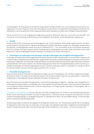 AT&S KONZERNABSCHLUSS ZUM 31. MÄRZ 2020 FIRST CHOICE
FOR ADVANCED APPLICATIONS
13
und Nutzungswert. Der Nutzungswert ist der Barwert der geschätzten künftigen Cashflows, die aus der fortgesetzten Nutzung eines Ver-
mögenswerts und seinem Abgang am Ende seiner Nutzungsdauer erwartet werden. Die angewandten Abzinsungssätze entsprechen den
marktüblichen und an die spezifischen Risiken angepassten gewichteten Kapitalkosten auf Basis extern verfügbarer Kapitalmarktdaten.
Fällt die Ursache für eine in der Vergangenheit erfolgte Abschreibung für Wertverluste weg, wird, mit Ausnahme des Geschäfts- oder
Firmenwerts, eine Zuschreibung für Wertaufholung auf die fortgeführten Anschaffungs- und Herstellungskosten vorgenommen.
j. Vorräte
Vorräte werden mit den Anschaffungs- oder Herstellungskosten oder mit dem niedrigeren Nettoveräußerungswert bewertet. Der Netto-
veräußerungswert ist der geschätzte, im regulären Geschäftsverlauf erzielbare Verkaufserlös, abzüglich der notwendigen variablen Veräu-
ßerungskosten. Anschaffungskosten werden durch die FIFO-Methode (First in – First out) ermittelt. Bei der Ermittlung der Herstellungs-
kosten für unfertige und fertige Erzeugnisse werden Fertigungsmaterial, Fertigungslöhne und andere direkt zurechenbare Kosten sowie
angemessene Teile der Fertigungsgemeinkosten einbezogen. Fremdkapitalzinsen werden nicht angesetzt.
k. Forderungen aus Lieferungen und Leistungen, sonstige Forderungen und vertragliche Vermögenswerte
Forderungen ohne wesentliche Finanzierungskomponente werden erstmals mit dem Transaktionspreis im Sinne des IFRS 15 angesetzt und
in weiterer Folge zu fortgeführten Anschaffungskosten, gegebenenfalls vermindert um Wertberichtigungen für erwartete und tatsächliche
Kreditausfälle, ausgewiesen. Die Forderungen werden gemäß dem vereinfachten Modell (erwartete Kreditausfälle während der erwarteten
Laufzeit) bewertet. Hierfür wird im Rahmen einer Wertberichtigungsmatrix mittels einer Vergangenheitsanalyse und der Einschätzung zu-
künftiger Entwicklungen der Wertberichtigungsbedarf ermittelt. Sämtliche Forderungen weisen ein Zahlungsziel von weniger als einem
Jahr auf und enthalten somit keine Finanzierungskomponente in Form von Zinsen.
l. Finanzielle Vermögenswerte
Ansatz und Ausbuchung von finanziellen Vermögenswerten erfolgen nach dem Erfüllungsdatum. Die in der Bilanz angesetzten beizulegen-
den Zeitwerte werden in der Regel mit dem Marktpreis bestimmt. Der Erstansatz erfolgt zuzüglich der Transaktionskosten – außer bei den
erfolgswirksam zum beizulegenden Zeitwert bewerteten finanziellen Vermögenswerten.
Nach IFRS 9 werden alle finanziellen Vermögenswerte in zwei Klassifizierungskategorien aufgeteilt — diejenigen, die zu fortgeführten An-
schaffungskosten bewertet werden, und diejenigen, die zum beizulegenden Zeitwert bewertet werden. Wenn finanzielle Vermögenswerte
zum beizulegenden Zeitwert bewertet werden, so können Aufwendungen und Erträge entweder vollständig im Periodenergebnis oder im
sonstigen Ergebnis zu erfassen sein.
Zu fortgeführten Anschaffungskosten Darunter fallen jene finanziellen Vermögenswerte, die im Rahmen eines Geschäftsmodells gehalten
werden, dessen Zielsetzung darin besteht, finanzielle Vermögenswerte zur Vereinnahmung der vertraglichen Zahlungsströme zu halten,
und deren Vertragsbedingungen zu festgelegten Zeitpunkten zu Zahlungsströmen führen, die ausschließlich Tilgungs- und Zinszahlungen
auf den ausstehenden Kapitalbetrag darstellen.
Die Bewertung erfolgt zum Zeitpunkt des Zugangs zum beizulegenden Zeitwert bzw. zum Transaktionspreis gemäß IFRS 15 (vertragliche
Vermögenswerte sowie Forderungen aus Lieferungen und Leistungen). Die Folgebewertung erfolgt zu fortgeführten Anschaffungskosten
abzüglich etwaiger Wertminderungen. Diese Wertminderungen werden erfolgswirksam in der Gewinn- und Verlustrechnung erfasst.
 