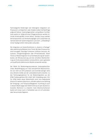 AT&S LAGEBERICHT 2019/20 FIRST CHOICE
FOR ADVANCED APPLICATIONS
145
Technologische Änderungen wie heterogene Integration von
Prozessoren und Speichern oder Chiplets treiben die Nachfrage
aufgrund höherer Substratlagenzahlen und größerer Formfak-
toren weiter an. Aufgrund neuer Chipgenerationen werden mi-
nimale Strukturgrößen immer kleiner. Darüber hinaus werden
die Komponenten und Verdrahtungslagen auf IC-Substraten als
nächste Stufe der Systemintegration („Fan Out“, „Embedding“)
immer häufiger direkt miteinander verbunden.
Die Integration von Systemfunktionen in „Systems in Package“
oder elektronische Module ist ein Trend, der über Prozessormo-
dule hinausgeht. Derartige Funktionen umfassen Sensoren, Ak-
tuatoren, Energiemanagement oder RF-Konnektivität. Dieser
Trend zur Modulintegration ist auf die Reduzierung der System-
kosten, die Miniaturisierung und die schnellere Markteinfüh-
rung von Endnutzerprodukten zurückzuführen, wenn getestete
und qualifizierte elektronische Module verwendet werden.
Der Markt für Modulintegrationsdienste (Leiterplatten/Sub-
strate, Modulfertigung und -test) wird jährliche Wachstumsra-
ten von mehr als 10 % aufweisen und innerhalb weniger Jahre
eine ähnliche Größe wie der Leiterplattenmarkt erreichen. Zu
den Technologieoptionen für die Modulintegration aus der
AT&S-Toolbox gehören HDI, mSAP, SAP, Embedding oder 2.5D.
Für AT&S bietet dieser Modulmarkt somit eine bedeutende
Chance für weiteres Wachstum, erfordert jedoch eine Stärkung
der Fertigungs- und Testservicefähigkeiten. Kurzfristig ist auch
in diesem Markt wegen der COVID-19-Krise ein sehr deutlich re-
duziertes Wachstum zu erwarten. Gute Wachstumschancen
bieten sich immer noch in Teilmärkten wie z.B. im Funkmodul-
oder Sensormodul-Segment.
 