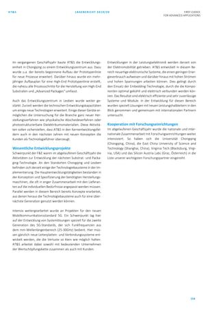 AT&S LAGEBERICHT 2019/20 FIRST CHOICE
FOR ADVANCED APPLICATIONS
154
Im vergangenen Geschäftsjahr baute AT&S die Entwicklungs-
einheit in Chongqing zu einem Entwicklungszentrum aus. Dazu
wurde u.a. der bereits begonnene Aufbau der Prototypenlinie
für neue Prozesse erweitert. Darüber hinaus wurde ein mehr-
jähriger Aufbauplan für eine High-End Prototypenlinie erstellt,
die nahezu alle Prozessschritte für die Herstellung von High-End
Substraten und „Advanced Packages“ umfasst.
Auch das Entwicklungszentrum in Leoben wurde weiter ge-
stärkt: Zurzeit werden die technischen Entwicklungskapazitäten
um einige neue Technologien erweitert. Einige dieser Geräte er-
möglichen die Untersuchung für die Branche ganz neuer Her-
stellungsverfahren wie physikalische Abscheideverfahren oder
photostrukturierbare Dielektrikumsmaterialien. Diese Aktivitä-
ten sollen sicherstellen, dass AT&S in den Kernentwicklungsfel-
dern auch in den nächsten Jahren mit neuen Konzepten die
Kunden als Technologieführer überzeugt.
Wesentliche Entwicklungsprojekte
Schwerpunkt der F&E waren im abgelaufenen Geschäftsjahr die
Aktivitäten zur Entwicklung der nächsten Substrat- und Packa-
ging-Technologie. An den Standorten Chongqing und Leoben
befinden sich derzeit einige der Technologiebausteine in der Im-
plementierung. Die Hauptentwicklungstätigkeiten bestanden in
der Konzeption und Spezifizierung der benötigten Herstellungs-
maschinen, die oft in enger Zusammenarbeit mit den Lieferan-
ten auf die individuellen Bedürfnisse angepasst werden müssen.
Parallel werden in diesem Bereich bereits Konzepte erarbeitet,
aus denen heraus die Technologiebausteine auch für eine über-
nächste Generation genutzt werden können.
Intensiv weitergearbeitet wurde an Projekten für den neuen
Mobilkommunikationsstandard 5G. Ein Schwerpunkt lag hier
auf der Entwicklung von Systemlösungen speziell für die zweite
Generation des 5G-Standards, der sich Funkfrequenzen aus
dem mm-Wellenlängenbereich (25-30GHz) bedient. Hier müs-
sen gänzlich neue Leiterplatten- und Verbindungssysteme ent-
wickelt werden, die die Verluste so klein wie möglich halten.
AT&S arbeitet dabei sowohl mit bedeutenden Unternehmen
der Wertschöpfungskette zusammen als auch mit Kunden.
Entwicklungen in der Leistungselektronik werden derzeit von
der Elektromobilität getrieben. AT&S entwickelt in diesem Be-
reich neuartige elektronische Systeme, die einen geringen Ener-
gieverbrauch aufweisen und darüber hinaus mit hohen Strömen
und hohen Spannungen arbeiten können. Dies gelingt durch
den Einsatz der Embedding-Technologie, durch die die Kompo-
nenten optimal gekühlt und elektrisch verbunden werden kön-
nen. Das Resultat sind elektrisch effiziente und sehr zuverlässige
Systeme und Module. In der Entwicklung für diesen Bereich
wurden speziell Lösungen mit neuen Leistungshalbleitern in den
Blick genommen und gemeinsam mit internationalen Partnern
untersucht.
Kooperation mit Forschungseinrichtungen
Im abgelaufenen Geschäftsjahr wurde die nationale und inter-
nationale Zusammenarbeit mit Forschungseinrichtungen weiter
intensiviert. So haben sich die Universität Chongqing
(Chongqing, China), die East China University of Science and
Technology (Shanghai, China), Virginia Tech (Blacksburg, Virgi-
nia, USA) und das Silicon Austria Labs (Graz, Österreich) in die
Liste unserer wichtigsten Forschungspartner eingereiht.
 
