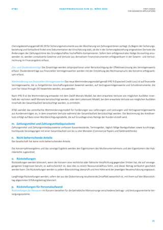 AT&S KONZERNABSCHLUSS ZUM 31. MÄRZ 2020 FIRST CHOICE
FOR ADVANCED APPLICATIONS
15
cherungsbeziehung gemäß IAS 39 für Sicherungsinstrumente aus der Absicherung von Zahlungsströmen vorliegt. Zu Beginn der Sicherungs-
beziehung und fortlaufend findet eine Dokumentation der Einschätzung statt, ob die in der Sicherungsbeziehung eingesetzten Derivate die
Änderungen der Zahlungsströme des Grundgeschäftes hocheffektiv kompensieren. Sofern kein erfolgsneutrales Hedge Accounting anzu-
wenden ist, werden unrealisierte Gewinne und Verluste aus derivativen Finanzinstrumenten erfolgswirksam in der Gewinn- und Verlust-
rechnung im Finanzergebnis erfasst.
Zins- und Dividendenerträge Die Zinserträge werden zeitproportional unter Berücksichtigung der Effektivverzinsung des Vermögenswerts
erfasst. Dividendenerträge aus finanziellen Vermögenswerten werden mit der Entstehung des Rechtsanspruchs des Konzerns erfolgswirk-
sam erfasst.
Wertminderung von finanziellen Vermögenswerten Das neue Wertminderungsmodell gemäß IFRS 9 (Expected Credit Loss) ist auf finanzielle
Vermögenswerte, die zu fortgeführten Anschaffungskosten bewertet werden, auf Vertragsvermögenswerte und Schuldinstrumente, die
zum Fair Value through OCI bewertete werden, anzuwenden.
Nach IFRS 9 ist die Wertminderung entweder mit dem Zwölf-Monats-Modell, bei dem erwartete Verluste von möglichen Ausfällen inner-
halb der nächsten zwölf Monate berücksichtigt werden, oder dem Lebenszeit-Modell, bei dem erwartete Verluste von möglichen Ausfällen
innerhalb der Gesamtlaufzeit berücksichtigt werden, zu ermitteln.
AT&S wendet das vereinfachte Wertminderungsmodell für Forderungen aus Lieferungen und Leistungen und Vertragsvermögenswerte
aus Kundenverträgen an, in dem erwartete Verluste während der Gesamtlaufzeit berücksichtigt werden. Die Bestimmung des Kreditver-
lusts erfolgt auf Basis einer Wertberichtigungstabelle, die auf Grundlage eines Ratings der Kunden erstellt wird.
m. Zahlungsmittel und Zahlungsmitteläquivalente
Zahlungsmittel und Zahlungsmitteläquivalente umfassen Kassenbestände, Termingelder, täglich fällige Bankguthaben sowie kurzfristige,
hochliquide Veranlagungen mit einer Gesamtlaufzeit von bis zu drei Monaten (Commercial Papers und Geldmarktfonds).
n. Nicht beherrschende Anteile
Die Gesellschaft hat keine nicht beherrschenden Anteile.
Das Konzernjahresergebnis und das sonstige Ergebnis werden den Eigentümern des Mutterunternehmens und den Eigentümern der Hyb-
ridanleihe zugeordnet.
o. Rückstellungen
Rückstellungen werden bilanziert, wenn der Konzern eine rechtliche oder faktische Verpflichtung gegenüber Dritten hat, die auf vorange-
gangenen Ereignissen beruht, es wahrscheinlich ist, dass dies zu einem Ressourcenabfluss führt, und dieser Betrag verlässlich geschätzt
werden kann. Die Rückstellungen werden zu jedem Bilanzstichtag überprüft und ihre Höhe wird der jeweiligen Neueinschätzung angepasst.
Langfristige Rückstellungen werden, sofern der aus der Diskontierung resultierende Zinseffekt wesentlich ist, mit ihrem auf den Bilanzstich-
tag abgezinsten Erfüllungsbetrag bilanziert.
p. Rückstellungen für Personalaufwand
Rückstellungen für Pensionen Im Konzern bestehen für die betriebliche Altersvorsorge verschiedene beitrags- und leistungsorientierte Ver-
sorgungssysteme.
 
