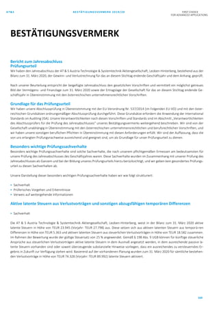 AT&S BESTÄTIGUNGSVERMERK 2019/20 FIRST CHOICE
FOR ADVANCED APPLICATIONS
164
Bericht zum Jahresabschluss
Prüfungsurteil
Wir haben den Jahresabschluss der AT & S Austria Technologie & Systemtechnik Aktiengesellschaft, Leoben-Hinterberg, bestehend aus der
Bilanz zum 31. März 2020, der Gewinn- und Verlustrechnung für das an diesem Stichtag endende Geschäftsjahr und dem Anhang, geprüft.
Nach unserer Beurteilung entspricht der beigefügte Jahresabschluss den gesetzlichen Vorschriften und vermittelt ein möglichst getreues
Bild der Vermögens- und Finanzlage zum 31. März 2020 sowie der Ertragslage der Gesellschaft für das an diesem Stichtag endende Ge-
schäftsjahr in Übereinstimmung mit den österreichischen unternehmensrechtlichen Vorschriften.
Grundlage für das Prüfungsurteil
Wir haben unsere Abschlussprüfung in Übereinstimmung mit der EU-Verordnung Nr. 537/2014 (im Folgenden EU-VO) und mit den öster-
reichischen Grundsätzen ordnungsmäßiger Abschlussprüfung durchgeführt. Diese Grundsätze erfordern die Anwendung der International
Standards on Auditing (ISA). Unsere Verantwortlichkeiten nach diesen Vorschriften und Standards sind im Abschnitt „Verantwortlichkeiten
des Abschlussprüfers für die Prüfung des Jahresabschlusses“ unseres Bestätigungsvermerks weitergehend beschrieben. Wir sind von der
Gesellschaft unabhängig in Übereinstimmung mit den österreichischen unternehmensrechtlichen und berufsrechtlichen Vorschriften, und
wir haben unsere sonstigen beruflichen Pflichten in Übereinstimmung mit diesen Anforderungen erfüllt. Wir sind der Auffassung, dass die
von uns erlangten Prüfungsnachweise ausreichend und geeignet sind, um als Grundlage für unser Prüfungsurteil zu dienen.
Besonders wichtige Prüfungssachverhalte
Besonders wichtige Prüfungssachverhalte sind solche Sachverhalte, die nach unserem pflichtgemäßen Ermessen am bedeutsamsten für
unsere Prüfung des Jahresabschlusses des Geschäftsjahres waren. Diese Sachverhalte wurden im Zusammenhang mit unserer Prüfung des
Jahresabschlusses als Ganzem und bei der Bildung unseres Prüfungsurteils hierzu berücksichtigt, und wir geben kein gesondertes Prüfungs-
urteil zu diesen Sachverhalten ab.
Unsere Darstellung dieser besonders wichtigen Prüfungssachverhalte haben wir wie folgt strukturiert:
 Sachverhalt
 Prüferisches Vorgehen und Erkenntnisse
 Verweis auf weitergehende Informationen
Aktive latente Steuern aus Verlustvorträgen und sonstigen abzugsfähigen temporären Differenzen
 Sachverhalt
Die AT & S Austria Technologie & Systemtechnik Aktiengesellschaft, Leoben-Hinterberg, weist in der Bilanz zum 31. März 2020 aktive
latente Steuern in Höhe von TEUR 23.945 (Vorjahr: TEUR 27.798) aus. Diese setzen sich aus aktiven latenten Steuern aus temporä-ren
Differenzen in Höhe von TEUR 5.363 und aktiven latenten Steuern aus steuerlichen Verlustvorträgen in Höhe von TEUR 18.582 zusammen.
Im Rahmen der Bewertung wurde der gültige Steuersatz von 25 % angewendet. Gemäß § 198 Abs. 9 UGB können für künftige steuerliche
Ansprüche aus steuerlichen Verlustvorträgen aktive latente Steuern in dem Ausmaß angesetzt werden, in dem ausreichende passive la-
tente Steuern vorhanden sind oder soweit überzeugende substanzielle Hinweise vorliegen, dass ein ausreichendes zu versteuerndes Er-
gebnis in Zukunft zur Verfügung stehen wird. Basierend auf der vorhandenen Planung wurden zum 31. März 2020 für sämtliche bestehen-
den Verlustvorträge in Höhe von TEUR 74.328 (Vorjahr: TEUR 89.992) latente Steuern aktiviert.
BESTÄTIGUNGSVERMERK
 