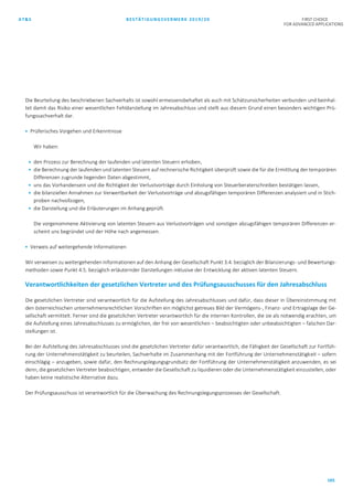 AT&S BESTÄTIGUNGSVERMERK 2019/20 FIRST CHOICE
FOR ADVANCED APPLICATIONS
165
Die Beurteilung des beschriebenen Sachverhalts ist sowohl ermessensbehaftet als auch mit Schätzunsicherheiten verbunden und beinhal-
tet damit das Risiko einer wesentlichen Fehldarstellung im Jahresabschluss und stellt aus diesem Grund einen besonders wichtigen Prü-
fungssachverhalt dar.
 Prüferisches Vorgehen und Erkenntnisse
Wir haben:
 den Prozess zur Berechnung der laufenden und latenten Steuern erhoben,
 die Berechnung der laufenden und latenten Steuern auf rechnerische Richtigkeit überprüft sowie die für die Ermittlung der temporären
Differenzen zugrunde liegenden Daten abgestimmt,
 uns das Vorhandensein und die Richtigkeit der Verlustvorträge durch Einholung von Steuerberaterschreiben bestätigen lassen,
 die bilanziellen Annahmen zur Verwertbarkeit der Verlustvorträge und abzugsfähigen temporären Differenzen analysiert und in Stich-
proben nachvollzogen,
 die Darstellung und die Erläuterungen im Anhang geprüft.
Die vorgenommene Aktivierung von latenten Steuern aus Verlustvorträgen und sonstigen abzugsfähigen temporären Differenzen er-
scheint uns begründet und der Höhe nach angemessen.
 Verweis auf weitergehende Informationen
Wir verweisen zu weitergehenden Informationen auf den Anhang der Gesellschaft Punkt 3.4. bezüglich der Bilanzierungs- und Bewertungs-
methoden sowie Punkt 4.5. bezüglich erläuternder Darstellungen inklusive der Entwicklung der aktiven latenten Steuern.
Verantwortlichkeiten der gesetzlichen Vertreter und des Prüfungsausschusses für den Jahresabschluss
Die gesetzlichen Vertreter sind verantwortlich für die Aufstellung des Jahresabschlusses und dafür, dass dieser in Übereinstimmung mit
den österreichischen unternehmensrechtlichen Vorschriften ein möglichst getreues Bild der Vermögens-, Finanz- und Ertragslage der Ge-
sellschaft vermittelt. Ferner sind die gesetzlichen Vertreter verantwortlich für die internen Kontrollen, die sie als notwendig erachten, um
die Aufstellung eines Jahresabschlusses zu ermöglichen, der frei von wesentlichen – beabsichtigten oder unbeabsichtigten – falschen Dar-
stellungen ist.
Bei der Aufstellung des Jahresabschlusses sind die gesetzlichen Vertreter dafür verantwortlich, die Fähigkeit der Gesellschaft zur Fortfüh-
rung der Unternehmenstätigkeit zu beurteilen, Sachverhalte im Zusammenhang mit der Fortführung der Unternehmenstätigkeit – sofern
einschlägig – anzugeben, sowie dafür, den Rechnungslegungsgrundsatz der Fortführung der Unternehmenstätigkeit anzuwenden, es sei
denn, die gesetzlichen Vertreter beabsichtigen, entweder die Gesellschaft zu liquidieren oder die Unternehmenstätigkeit einzustellen, oder
haben keine realistische Alternative dazu.
Der Prüfungsausschuss ist verantwortlich für die Überwachung des Rechnungslegungsprozesses der Gesellschaft.
 