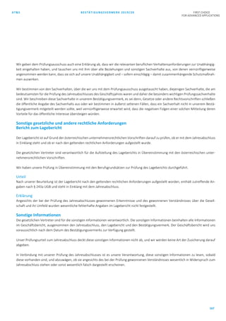 AT&S BESTÄTIGUNGSVERMERK 2019/20 FIRST CHOICE
FOR ADVANCED APPLICATIONS
167
Wir geben dem Prüfungsausschuss auch eine Erklärung ab, dass wir die relevanten beruflichen Verhaltensanforderungen zur Unabhängig-
keit eingehalten haben, und tauschen uns mit ihm über alle Beziehungen und sonstigen Sachverhalte aus, von denen vernünftigerweise
angenommen werden kann, dass sie sich auf unsere Unabhängigkeit und – sofern einschlägig – damit zusammenhängende Schutzmaßnah-
men auswirken.
Wir bestimmen von den Sachverhalten, über die wir uns mit dem Prüfungsausschuss ausgetauscht haben, diejenigen Sachverhalte, die am
bedeutsamsten für die Prüfung des Jahresabschlusses des Geschäftsjahres waren und daher die besonders wichtigen Prüfungssachverhalte
sind. Wir beschreiben diese Sachverhalte in unserem Bestätigungsvermerk, es sei denn, Gesetze oder andere Rechtsvorschriften schließen
die öffentliche Angabe des Sachverhalts aus oder wir bestimmen in äußerst seltenen Fällen, dass ein Sachverhalt nicht in unserem Bestä-
tigungsvermerk mitgeteilt werden sollte, weil vernünftigerweise erwartet wird, dass die negativen Folgen einer solchen Mitteilung deren
Vorteile für das öffentliche Interesse übersteigen würden.
Sonstige gesetzliche und andere rechtliche Anforderungen
Bericht zum Lagebericht
Der Lagebericht ist auf Grund der österreichischen unternehmensrechtlichen Vorschriften darauf zu prüfen, ob er mit dem Jahresabschluss
in Einklang steht und ob er nach den geltenden rechtlichen Anforderungen aufgestellt wurde.
Die gesetzlichen Vertreter sind verantwortlich für die Aufstellung des Lageberichts in Übereinstimmung mit den österreichischen unter-
nehmensrechtlichen Vorschriften.
Wir haben unsere Prüfung in Übereinstimmung mit den Berufsgrundsätzen zur Prüfung des Lageberichts durchgeführt.
Urteil
Nach unserer Beurteilung ist der Lagebericht nach den geltenden rechtlichen Anforderungen aufgestellt worden, enthält zutreffende An-
gaben nach § 243a UGB und steht in Einklang mit dem Jahresabschluss.
Erklärung
Angesichts der bei der Prüfung des Jahresabschlusses gewonnenen Erkenntnisse und des gewonnenen Verständnisses über die Gesell-
schaft und ihr Umfeld wurden wesentliche fehlerhafte Angaben im Lagebericht nicht festgestellt.
Sonstige Informationen
Die gesetzlichen Vertreter sind für die sonstigen Informationen verantwortlich. Die sonstigen Informationen beinhalten alle Informationen
im Geschäftsbericht, ausgenommen den Jahresabschluss, den Lagebericht und den Bestätigungsvermerk. Der Geschäftsbericht wird uns
voraussichtlich nach dem Datum des Bestätigungsvermerks zur Verfügung gestellt.
Unser Prüfungsurteil zum Jahresabschluss deckt diese sonstigen Informationen nicht ab, und wir werden keine Art der Zusicherung darauf
abgeben.
In Verbindung mit unserer Prüfung des Jahresabschlusses ist es unsere Verantwortung, diese sonstigen Informationen zu lesen, sobald
diese vorhanden sind, und abzuwägen, ob sie angesichts des bei der Prüfung gewonnenen Verständnisses wesentlich in Widerspruch zum
Jahresabschluss stehen oder sonst wesentlich falsch dargestellt erscheinen.
 