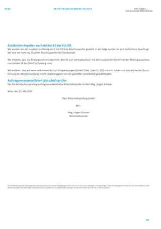 AT&S BESTÄTIGUNGSVERMERK 2019/20 FIRST CHOICE
FOR ADVANCED APPLICATIONS
168
Zusätzliche Angaben nach Artikel 10 der EU-VO
Wir wurden von der Hauptversammlung am 4. Juli 2019 als Abschlussprüfer gewählt. In der Folge wurden wir vom Aufsichtsrat beauftragt.
Wir sind seit mehr als 20 Jahren Abschlussprüfer der Gesellschaft.
Wir erklären, dass das Prüfungsurteil im Abschnitt „Bericht zum Jahresabschluss“ mit dem zusätzlichen Bericht an den Prüfungsausschuss
nach Artikel 11 der EU-VO in Einklang steht.
Wir erklären, dass wir keine verbotenen Nichtprüfungsleistungen (Artikel 5 Abs. 1 der EU-VO) erbracht haben und dass wir bei der Durch-
führung der Abschlussprüfung unsere Unabhängigkeit von der geprüften Gesellschaft gewahrt haben.
Auftragsverantwortlicher Wirtschaftsprüfer
Der für die Abschlussprüfung auftragsverantwortliche Wirtschaftsprüfer ist Herr Mag. Jürgen Schauer.
Wien, den 13. Mai 2020
PwC Wirtschaftsprüfung GmbH
gez.:
Mag. Jürgen Schauer
Wirtschaftsprüfer
Die Veröffentlichung oder Weitergabe des Jahresabschlusses mit unserem Bestätigungsvermerk darf nur in der von uns bestätigten Fassung erfolgen. Dieser Bestätigungsvermerk bezieht sich ausschließlich auf den
deutschsprachigen und vollständigen Jahresabschluss samt Lagebericht. Für abweichende Fassungen sind die Vorschriften des § 281 Abs. 2 UGB zu beachten.
 