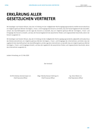 AT&S ERKLÄRUNG ALLER GESETZLICHEN VERTRETER FIRST CHOICE
FOR ADVANCED APPLICATIONS
169
Wir bestätigen nach bestem Wissen, dass der im Einklang mit den maßgebenden Rechnungslegungsstandards erstellte Konzernabschluss
ein möglichst getreues Bild der Vermögens-, Finanz- und Ertragslage des Konzerns vermittelt, dass der Konzernlagebericht den Geschäfts-
verlauf, das Geschäftsergebnis und die Lage des Konzerns so darstellt, dass ein möglichst getreues Bild der Vermögens-, Finanz- und
Ertragslage des Konzerns entsteht, und dass der Konzernlagebericht die wesentlichen Risiken und Ungewissheiten beschreibt, denen der
Konzern ausgesetzt ist.
Wir bestätigen nach bestem Wissen, dass der im Einklang mit den maßgebenden Rechnungslegungsstandards aufgestellte Jahresabschluss
des Mutterunternehmens ein möglichst getreues Bild der Vermögens-, Finanz- und Ertragslage des Unternehmens vermittelt, dass der
Lagebericht den Geschäftsverlauf, das Geschäftsergebnis und die Lage des Unternehmens so darstellt, dass ein möglichst getreues Bild der
Vermögens-, Finanz- und Ertragslage entsteht, und dass der Lagebericht die wesentlichen Risiken und Ungewissheiten beschreibt, denen
das Unternehmen ausgesetzt ist.
Leoben-Hinterberg, am 13. Mai 2020
Der Vorstand
DI (FH) Andreas Gerstenmayer e.h.
Chief Executive Officer
Mag.a
Monika Stoisser-Göhring e.h.
Chief Financial Officer
Ing. Heinz Moitzi e.h.
Chief Operations Officer
ERKLÄRUNG ALLER
GESETZLICHEN VERTRETER
 