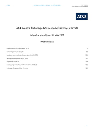 AT&S KONZERNABSCHLUSS ZUM 31. MÄRZ 2020 FIRST CHOICE
FOR ADVANCED APPLICATIONS
1
AT & S Austria Technologie & Systemtechnik Aktiengesellschaft
Jahresfinanzbericht zum 31. März 2020
Inhaltsverzeichnis
Konzernabschluss zum 31. März 2020 2
Konzernlagebericht 2019/20 68
Bestätigungsvermerk zum Konzernabschluss 2019/20 106
Jahresabschluss zum 31. März 2020 112
Lagebericht 2019/20 139
Bestätigungsvermerk zum Jahresabschluss 2019/20 164
Erklärung aller gesetzlicher Vertreter 169
 