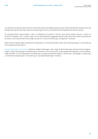 AT&S KONZERNABSCHLUSS ZUM 31. MÄRZ 2020 FIRST CHOICE
FOR ADVANCED APPLICATIONS
22
zum Zeitpunkt der Realisierung der latenten Steuerforderung bzw. der Begleichung der latenten Steuerverbindlichkeit erwartet wird. Eine
künftige Änderung der Steuersätze hätte auch Auswirkungen auf die zum aktuellen Bilanzstichtag aktivierten latenten Steuern.
Für ertragsteuerliche Verlustvorträge in Höhe von 408.992 Tsd. € wurden im Konzern keine aktiven latenten Steuern in Höhe von
61.349 Tsd. € gebildet. Falls in weiterer Folge von einer Realisierbarkeit ausgegangen werden sollte, wären diese aktiven Steuerlatenzen
anzusetzen und entsprechende Steuererträge auszuweisen. Es wird auf Erläuterung 6 „Ertragsteuern“ verwiesen.
Weiters können Abweichungen hinsichtlich der Interpretation von Steuervorschriften seitens der Finanzverwaltungen zu einer Änderung
von Ertragsteuerschulden führen.
Sonstige Schätzungen und Annahmen Außerdem erfolgen Schätzungen, sofern nötig, die Wertminderungen (Impairment) des Anlagever-
mögens und der Rückstellungen, die Bewertung von derivativen Finanzinstrumenten, Forderungswertberichtigungen und Vorratsbewer-
tungen betreffen. Es wird insbesondere auf Erläuterung 4 „Sonstiges betriebliches Ergebnis“, Erläuterung 7 „Sachanlagen“, Erläuterung 8
„Immaterielle Vermögenswerte“ und Erläuterung 17 „Sonstige Rückstellungen“ verwiesen.
 
