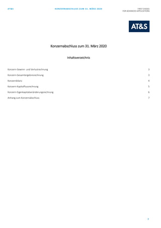 AT&S KONZERNABSCHLUSS ZUM 31. MÄRZ 2020 FIRST CHOICE
FOR ADVANCED APPLICATIONS
2
Konzernabschluss zum 31. März 2020
Inhaltsverzeichnis
Konzern-Gewinn- und Verlustrechnung 3
Konzern-Gesamtergebnisrechnung 3
Konzernbilanz 4
Konzern-Kapitalflussrechnung 5
Konzern-Eigenkapitalveränderungsrechnung 6
Anhang zum Konzernabschluss 7
 