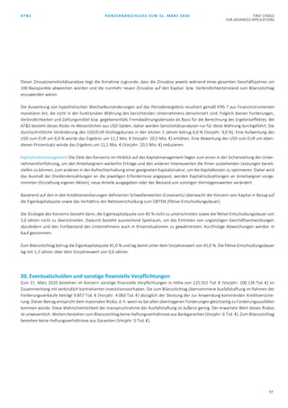AT&S KONZERNABSCHLUSS ZUM 31. MÄRZ 2020 FIRST CHOICE
FOR ADVANCED APPLICATIONS
57
Dieser Zinssatzsensitivitätsanalyse liegt die Annahme zugrunde, dass die Zinssätze jeweils während eines gesamten Geschäftsjahres um
100 Basispunkte abweichen würden und die nunmehr neuen Zinssätze auf den Kapital- bzw. Verbindlichkeitenstand zum Bilanzstichtag
anzuwenden wären.
Die Auswirkung von hypothetischen Wechselkursänderungen auf das Periodenergebnis resultiert gemäß IFRS 7 aus Finanzinstrumenten
monetärer Art, die nicht in der funktionalen Währung des berichtenden Unternehmens denominiert sind. Folglich dienen Forderungen,
Verbindlichkeiten und Zahlungsmittel bzw. gegebenenfalls Fremdwährungsderivate als Basis für die Berechnung des Ergebniseffektes. Bei
AT&S besteht dieses Risiko im Wesentlichen aus USD-Salden, daher werden Sensitivitätsanalysen nur für diese Währung durchgeführt. Die
durchschnittliche Veränderung des USD/EUR-Stichtagskurses in den letzten 5 Jahren betrug 6,0 % (Vorjahr: 9,0 %). Eine Aufwertung des
USD zum EUR um 6,0 % würde das Ergebnis um 11,1 Mio. € (Vorjahr: 20,5 Mio. €) erhöhen. Eine Abwertung des USD zum EUR um eben-
diesen Prozentsatz würde das Ergebnis um 11,1 Mio. € (Vorjahr: 20,5 Mio. €) reduzieren.
Kapitalrisikomanagement Die Ziele des Konzerns im Hinblick auf das Kapitalmanagement liegen zum einen in der Sicherstellung der Unter-
nehmensfortführung, um den Anteilseignern weiterhin Erträge und den anderen Interessenten die ihnen zustehenden Leistungen bereit-
stellen zu können, zum anderen in der Aufrechterhaltung einer geeigneten Kapitalstruktur, um die Kapitalkosten zu optimieren. Daher wird
das Ausmaß der Dividendenzahlungen an die jeweiligen Erfordernisse angepasst, werden Kapitalrückzahlungen an Anteilseigner vorge-
nommen (Einziehung eigener Aktien), neue Anteile ausgegeben oder der Bestand von sonstigen Vermögenswerten verändert.
Basierend auf den in den Kreditvereinbarungen definierten Schwellenwerten (Covenants) überwacht der Konzern sein Kapital in Bezug auf
die Eigenkapitalquote sowie das Verhältnis der Nettoverschuldung zum EBITDA (fiktive Entschuldungsdauer).
Die Strategie des Konzerns besteht darin, die Eigenkapitalquote von 40 % nicht zu unterschreiten sowie die fiktive Entschuldungsdauer von
3,0 Jahren nicht zu überschreiten. Dadurch besteht ausreichend Spielraum, um das Eintreten von ungünstigen Geschäftsentwicklungen
abzufedern und den Fortbestand des Unternehmens auch in Krisensituationen zu gewährleisten. Kurzfristige Abweichungen werden in
Kauf genommen.
Zum Bilanzstichtag betrug die Eigenkapitalquote 41,0 % und lag damit unter dem Vorjahreswert von 45,0 %. Die fiktive Entschuldungsdauer
lag mit 1,3 Jahren über dem Vorjahreswert von 0,6 Jahren.
20. Eventualschulden und sonstige finanzielle Verpflichtungen
Zum 31. März 2020 bestehen im Konzern sonstige finanzielle Verpflichtungen in Höhe von 225.552 Tsd. € (Vorjahr: 100.136 Tsd. €) im
Zusammenhang mit verbindlich kontrahierten Investitionsvorhaben. Die zum Bilanzstichtag übernommene Ausfallshaftung im Rahmen der
Forderungsverkäufe beträgt 9.857 Tsd. € (Vorjahr: 4.060 Tsd. €) abzüglich der Deckung der zur Anwendung kommenden Kreditversiche-
rung. Dieser Betrag entspricht dem maximalen Risiko, d. h. wenn es bei allen übertragenen Forderungen gleichzeitig zu Forderungsausfällen
kommen würde. Diese Wahrscheinlichkeit der Inanspruchnahme der Ausfallshaftung ist äußerst gering. Der erwartete Wert dieses Risikos
ist unwesentlich. Weiters bestehen zum Bilanzstichtag keine Haftungsverhältnisse aus Bankgarantien (Vorjahr: 0 Tsd. €). Zum Bilanzstichtag
bestehen keine Haftungsverhältnisse aus Garantien (Vorjahr: 0 Tsd. €).
 