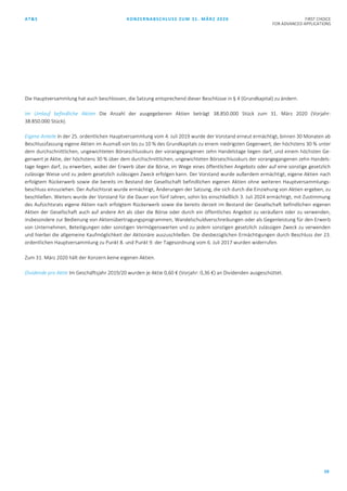 AT&S KONZERNABSCHLUSS ZUM 31. MÄRZ 2020 FIRST CHOICE
FOR ADVANCED APPLICATIONS
59
Die Hauptversammlung hat auch beschlossen, die Satzung entsprechend dieser Beschlüsse in § 4 (Grundkapital) zu ändern.
Im Umlauf befindliche Aktien Die Anzahl der ausgegebenen Aktien beträgt 38.850.000 Stück zum 31. März 2020 (Vorjahr:
38.850.000 Stück).
Eigene Anteile In der 25. ordentlichen Hauptversammlung vom 4. Juli 2019 wurde der Vorstand erneut ermächtigt, binnen 30 Monaten ab
Beschlussfassung eigene Aktien im Ausmaß von bis zu 10 % des Grundkapitals zu einem niedrigsten Gegenwert, der höchstens 30 % unter
dem durchschnittlichen, ungewichteten Börseschlusskurs der vorangegangenen zehn Handelstage liegen darf, und einem höchsten Ge-
genwert je Aktie, der höchstens 30 % über dem durchschnittlichen, ungewichteten Börseschlusskurs der vorangegangenen zehn Handels-
tage liegen darf, zu erwerben, wobei der Erwerb über die Börse, im Wege eines öffentlichen Angebots oder auf eine sonstige gesetzlich
zulässige Weise und zu jedem gesetzlich zulässigen Zweck erfolgen kann. Der Vorstand wurde außerdem ermächtigt, eigene Aktien nach
erfolgtem Rückerwerb sowie die bereits im Bestand der Gesellschaft befindlichen eigenen Aktien ohne weiteren Hauptversammlungs-
beschluss einzuziehen. Der Aufsichtsrat wurde ermächtigt, Änderungen der Satzung, die sich durch die Einziehung von Aktien ergeben, zu
beschließen. Weiters wurde der Vorstand für die Dauer von fünf Jahren, sohin bis einschließlich 3. Juli 2024 ermächtigt, mit Zustimmung
des Aufsichtsrats eigene Aktien nach erfolgtem Rückerwerb sowie die bereits derzeit im Bestand der Gesellschaft befindlichen eigenen
Aktien der Gesellschaft auch auf andere Art als über die Börse oder durch ein öffentliches Angebot zu veräußern oder zu verwenden,
insbesondere zur Bedienung von Aktienübertragungsprogrammen, Wandelschuldverschreibungen oder als Gegenleistung für den Erwerb
von Unternehmen, Beteiligungen oder sonstigen Vermögenswerten und zu jedem sonstigen gesetzlich zulässigen Zweck zu verwenden
und hierbei die allgemeine Kaufmöglichkeit der Aktionäre auszuschließen. Die diesbezüglichen Ermächtigungen durch Beschluss der 23.
ordentlichen Hauptversammlung zu Punkt 8. und Punkt 9. der Tagesordnung vom 6. Juli 2017 wurden widerrufen.
Zum 31. März 2020 hält der Konzern keine eigenen Aktien.
Dividende pro Aktie Im Geschäftsjahr 2019/20 wurden je Aktie 0,60 € (Vorjahr: 0,36 €) an Dividenden ausgeschüttet.
 