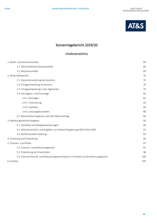 AT&S KONZERNLAGEBERICHT 2019/020 FIRST CHOICE
FOR ADVANCED APPLICATIONS
68
Konzernlagebericht 2019/20
Inhaltsverzeichnis
1. Markt- und Branchenumfeld 69
1.1. Wirtschaftliches Gesamtumfeld 69
1.2. Branchenumfeld 69
2. Wirtschaftsbericht 76
2.1. Gesamtentwicklung des Konzerns 76
2.2. Ertragsentwicklung im Konzern 76
2.3. Ertragsentwicklung in den Segmenten 79
2.4. Vermögens- und Finanzlage 82
2.4.1. Vermögen 82
2.4.2. Finanzierung 84
2.4.3. Cashflow 86
2.4.4. Leistungskennzahlen 88
2.5. Wesentliche Ereignisse nach dem Bilanzstichtag 89
3. Weitere gesetzliche Angaben 90
3.1. Standorte und Zweigniederlassungen 90
3.2. Aktionärsstruktur und Angaben zum Kapital (Angaben gemäß § 243a UGB) 91
3.3. Nichtfinanzielle Erklärung 93
4. Forschung und Entwicklung 94
5. Chancen- und Risiken 97
5.1. Chancen- und Risikomanagement 97
5.2. Erläuterung der Einzelrisiken 98
5.3. Internes Kontroll- und Risikomanagementsystem im Hinblick auf das Rechnungswesen 104
6. Ausblick 105
 