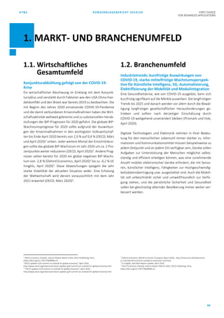 AT&S KONZERNLAGEBERICHT 2019/20 FIRST CHOICE
FOR ADVANCED APPLICATIONS
69
1.1. Wirtschaftliches
Gesamtumfeld
Konjunkturabkühlung gefolgt von der COVID-19-
Krise
Ein wirtschaftlicher Abschwung im Einklang mit dem Konjunk-
turzyklus und verstärkt durch Faktoren wie den USA-China Han-
delskonflikt und den Brexit war bereits 2019 zu beobachten. Die
mit Beginn des Jahres 2020 einsetzende COVID-19-Pandemie
und die damit verbundenen Krisenmaßnahmen haben die Wirt-
schaftsaktivität weltweit gebremst und zu substanziellen Herab-
stufungen der BIP-Prognosen für 2020 geführt. Die globale BIP-
Wachstumsprognose für 2020 sollte aufgrund der Auswirkun-
gen der Krisenmaßnahmen in den wichtigsten Volkswirtschaf-
ten bis Ende April 2020 bereits von 2,9 % auf 0,4 % (OECD, März
und April 2020)1
sinken. Jeder weitere Monat der Einschränkun-
gen sollte das globale BIP-Wachstum im Jahr 2020 um ca. 2 Pro-
zentpunkte weiter reduzieren (OECD, April 2020)2
. Andere Prog-
nosen sehen bereits für 2020 ein global negatives BIP-Wachs-
tum von -2,8 % (Oxford Economics, April 2020)3
bis zu -4,2 % (IC
Insights, April 2020)4
. Diese Abweichungen spiegeln die sehr
starke Volatilität der aktuellen Situation wider. Eine Erholung
der Weltwirtschaft wird derzeit voraussichtlich mit dem Jahr
2021 erwartet (OECD, März 2020)5
.
1
OECD Economic Outlook, Interim Report March 2020, OECD Publishing, Paris,
https://doi.org/10.1787/7969896b-en.
“OECD updates G20 summit on outlook for global economy”, April 2020,
http://www.oecd.org/newsroom/oecd-updates-g20-summit-on-outlook-for-global-economy.htm
2
“OECD updates G20 summit on outlook for global economy”, April 2020,
http://www.oecd.org/newsroom/oecd-updates-g20-summit-on-outlook-for-global-economy.htm
1.2. Branchenumfeld
Industrietrends: kurzfristige Auswirkungen von
COVID-19, starke mittelfristige Wachstumsperspek-
tive für Künstliche Intelligenz, 5G, Automatisierung,
Elektrifizierung der Mobilität und Modulintegration
Eine Gesundheitskrise, wie von COVID-19 ausgelöst, kann sich
kurzfristig signifikant auf die Märkte auswirken. Die langfristigen
Trends bis 2025 und danach werden vor allem durch die Bewäl-
tigung langfristiger gesellschaftlicher Herausforderungen ge-
trieben und sollten nach derzeitiger Einschätzung durch
COVID-19 weitgehend unverändert bleiben (Prismark und Yole,
April 2020).
Digitale Technologien und Elektronik nehmen in ihrer Bedeu-
tung für den menschlichen Lebensstil immer stärker zu. Infor-
mationen und Kommunikationsmittel müssen beispielsweise zu
jedem Zeitpunkt und an jedem Ort verfügbar sein, Geräte sollen
Aufgaben zur Unterstützung der Menschen möglichst selbst-
ständig und effizient erledigen können, was eine zunehmende
Anzahl mobiler elektronischer Geräte erfordert, die mit Senso-
ren, künstlicher Intelligenz, Fähigkeiten zur Hochgeschwindig-
keitsdatenübertragung usw. ausgestattet sind. Auch die Mobili-
tät soll unbeschränkt sicher und umweltfreundlich zur Verfü-
gung stehen, und die persönliche Sicherheit und Gesundheit
sollen bei gleichzeitig alternder Bevölkerung immer weiter ver-
bessert werden.
3
Oxford Economics World Economic Prospects (April 2020), http://resources.oxfordeconom-
ics.com/world-economic-prospects-executive-summary
4
IC Insights, McClean Report update, April 2020.
5
OECD Economic Outlook, Interim Report March 2020, OECD Publishing, Paris,
https://doi.org/10.1787/7969896b-en.
1. MARKT- UND BRANCHENUMFELD
 