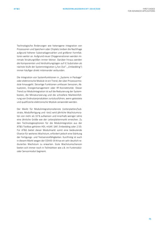 AT&S KONZERNLAGEBERICHT 2019/020 FIRST CHOICE
FOR ADVANCED APPLICATIONS
75
Technologische Änderungen wie heterogene Integration von
Prozessoren und Speichern oder Chiplets treiben die Nachfrage
aufgrund höherer Substratlagenzahlen und größerer Formfak-
toren weiter an. Aufgrund neuer Chipgenerationen werden mi-
nimale Strukturgrößen immer kleiner. Darüber hinaus werden
die Komponenten und Verdrahtungslagen auf IC-Substraten als
nächste Stufe der Systemintegration („Fan Out“, „Embedding“)
immer häufiger direkt miteinander verbunden.
Die Integration von Systemfunktionen in „Systems in Package“
oder elektronische Module ist ein Trend, der über Prozessormo-
dule hinausgeht. Derartige Funktionen umfassen Sensoren, Ak-
tuatoren, Energiemanagement oder RF-Konnektivität. Dieser
Trend zur Modulintegration ist auf die Reduzierung der System-
kosten, die Miniaturisierung und die schnellere Markteinfüh-
rung von Endnutzerprodukten zurückzuführen, wenn getestete
und qualifizierte elektronische Module verwendet werden.
Der Markt für Modulintegrationsdienste (Leiterplatten/Sub-
strate, Modulfertigung und -test) wird jährliche Wachstumsra-
ten von mehr als 10 % aufweisen und innerhalb weniger Jahre
eine ähnliche Größe wie der Leiterplattenmarkt erreichen. Zu
den Technologieoptionen für die Modulintegration aus der
AT&S-Toolbox gehören HDI, mSAP, SAP, Embedding oder 2.5D.
Für AT&S bietet dieser Modulmarkt somit eine bedeutende
Chance für weiteres Wachstum, erfordert jedoch eine Stärkung
der Fertigungs- und Testservicefähigkeiten. Kurzfristig ist auch
in diesem Markt wegen der COVID-19-Krise ein sehr deutlich re-
duziertes Wachstum zu erwarten. Gute Wachstumschancen
bieten sich immer noch in Teilmärkten wie z.B. im Funkmodul-
oder Sensormodul-Segment.
 